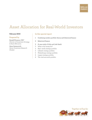 Asset Allocation for Real-World Investors
February 2010                     In this special report
Prepared by                       1	   Combining modern portfolio theory and behavioral finance
Ronald Florance, CFA ®
                                  2	   Behavioral finance
Director of Investment Strategy
& Asset Allocation                3	   A case study of Julie and Josh Smith
Anne Symanovich                   3	   What is the money for?
Senior Investment Research        4	   Basic needs strategy portfolio
Analyst
                                  5	   Lifestyle strategy portfolio
                                  5	   Philanthropy strategy portfolio
                                  6	   Legacy strategy portfolio
                                  6	   The total-net-worth portfolio
 