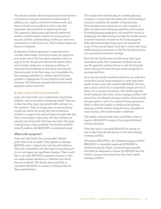 You should consider all the requirements listed above in        This couple will need the help of a wealth-planning
consultation with your investment professional. In              strategist to ensure that the estate plan and investment
addition, you ought to prioritize between needs and             structure maximize the benefits of existing laws.
wants to build your portfolio in such a way that                Financial-planning techniques are very complex, in 	
maximizes the probability of achieving success. 	               light of today’s ever-changing legislative environment.
This approach clearly goes well beyond traditional              A wealth-planning strategist’s role would be critical in
modern portfolio theory risk/return optimization; it            developing the legal structure to help the Smiths ensure
requires a better understanding of what you want your           a smooth transition of assets as their lives progress.
investments to achieve for you. This is where behavioral        Although financial-planning topics are beyond the
finance is required.                                            scope of this special report, we’d like to stress that using
                                                                wealth-planning strategists is vital for the development
A behavioral finance approach to asset allocation
                                                                of a successful investment strategy.
involves three stages. In the first stage, you apportion
your assets across the four need categories listed on           Now that the Smiths have decided upon their basic
page 2. In the second, you allocate the assets within           investment goals, their investment professional can 	
each of these categories, or strategy portfolios, to            use the approach outlined above to start dividing the
maximize the probability of achieving your desired              assets amongst the four life-span needs categories or
financial goals. In the final stage, you consolidate the        strategy portfolios.
four strategy portfolios to confirm that the holistic
                                                                As a rule, the Smiths would be advised to set aside four
portfolio is appropriate for your family’s total wealth
                                                                times their annual living expenses to meet their basic
situation. The following example illustrates how this
                                                                needs. In their case, that would be $200,000. The four-	
approach works in practice.
                                                                year cushion allows for a comfortable margin of error if
                                                                there is an economic disruption. The Smiths typically
A case study of Julie and Josh Smith
                                                                would replenish their basic needs strategy portfolio with
Julie and Josh Smith have worked hard, raised three             assets from the lifestyle strategy portfolio. Setting aside
children, and accumulated substantial wealth. They are          enough assets to cover four years of living expenses is
in their late 50s, enjoy very good health, and are in a 	       likely to allow the Smiths to rebalance the lifestyle
life transition. They no longer plan on accumulating            strategy portfolio without being forced to liquidate its
significant assets but would like their investment              assets during unfavorable market conditions.
portfolio to support the various financial goals that they
have at this stage in their lives. All their children are       The Smiths indicated that they would like to leave a
married and doing well. Each has one child, with more           legacy of $100,000 to support their grandchildren’s
coming being a real possibility. The Smiths’ portfolio          college education.
totals $1 million, with $150,000 in residential equity.         They also want to set aside $50,000 for charity, so 	
                                                                that is what they should allocate to the philanthropy
What is the money for?
                                                                strategy portfolio.
Julie and Josh Smith live a reasonable lifestyle, 	
given their level of wealth. They spend, on average,            This leaves $650,000 to the lifestyle strategy portfolio
$50,000 a year—a figure that will rise with inflation.          ($500,000 in investable assets and $150,000 in
They are comfortable with their level of spending and           residential equity), which, if invested appropriately, 	
do not anticipate any significant changes. They would           will likely be adequate to replace the $50,000 that the
like to set aside $50,000 to generate income so they            Smiths consume every year from their basic needs
can make regular donations to charities with which 	            strategy portfolio.
they are involved. The Smiths also would like to
contribute $100,000 to a series of college funds for
their grandchildren.




                                                             February 2010 | Asset Allocation for Real-World Investors     3
 