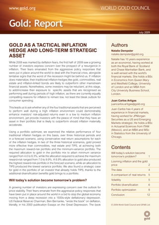 www.gold.org


Gold: Report
                                                                                                                 July 2009



GOLD AS A TACTICAL INFLATION                                                         Authors
HEDGE AND LONG-TERM STRATEGIC                                                        Natalie Dempster

ASSET                                                                                natalie.dempster@gold.org
                                                                                     Natalie has 10 years experience
While 2008 was marked by deflation fears, the first half of 2009 saw a growing       as an economist, having worked at
number of investors express concern over the prospect of a resurgence in             both the Royal Bank of Scotland
inflation. Their fears emanated from the aggressive policy responses that            and Chase Manhattan Bank, and
were put in place around the world to deal with the financial crisis, alongside      is well versed with the world’s
tentative signs that the worst of the recession might be behind us. If inflation     financial markets. She holds a BSc
does materialize, then traditional inflation-hedges like gold, commodities, real     in Economics from Queen Mary
estate and inflation-linked bonds are likely to outperform other mainstream          and Westfield College, University
financial assets. Nonetheless, some investors may be reluctant, at this stage,       of London and an MBA from
to add/increase their exposure to specific assets that are recognised as             City University Business School,
performing well during periods of high inflation, as there are currently equally     London.
compelling reasons for inflation to remain low, not least the bleak outlook for
consumer spending.                                                                   Juan Carlos Artigas
                                                                                     juancarlos.artigas@gold.org
This leads us to ask whether any of the four traditional assets that are perceived
                                                                                     Juan Carlos has 4 years of
to perform well during a high inflation environment could demonstrably
                                                                                     experience in financial markets,
enhance investors’ risk-adjusted returns even in a low to medium inflation
                                                                                     having worked for JPMorgan
environment, yet provide investors with the peace of mind that they have an
                                                                                     Securities as a US and Emerging
asset in their portfolio that is likely to outperform should inflation materially
                                                                                     Markets strategist. He holds a BSc
accelerate.
                                                                                     in Actuarial Sciences from ITAM
                                                                                     (Mexico), and an MBA and MSc
Using a portfolio optimizer, we examined the relative performance of four
                                                                                     in Statistics from the University of
traditional inflation hedges on this basis, over three historical periods and
                                                                                     Chicago.
in a forecast scenario, using conservative real return assumptions for each
of the inflation hedges. In two of the three historical scenarios, gold proved
more effective than commodities, real estate and TIPS, at achieving both
the maximum reward-risk portfolio and the minimum-variance portfolio. The            Contents
required allocation to gold in the portfolio mix to attain minimum variance          Will today’s solution become
ranged from 4.0 to 6.3%, while the allocation required to achieve the maximum        tomorrow’s problem?                 1
reward-risk ranged from 7.0 to 9.9%. A 6.9% allocation to gold also produced
                                                                                     Looming inflation and the gold
the highest reward-risk portfolio in the forecast scenario, while an allocation to
                                                                                     price                          2
TIPS produced the lowest variance portfolio. We also found a strategic case
for gold in the portfolio of an investor that already holds TIPS, thanks to the      The data                            4
additional diversification benefits gold brings to a portfolio.
                                                                                     A comparison of real returns        5

Will today’s solution become tomorrow’s problem?                                     Volatility                          5
                                                                                     Portfolio diversification           6
A growing number of investors are expressing concern over the outlook for
price stability. Their fears emanate from the aggressive policy responses that       Portfolio optimization              8
have been put in place around the world in a bid to stop the global economy          Conclusion                         12
moving from a deep recession into a 1930s-style deflationary depression.
US Federal Reserve Chairman, Ben Bernanke, “wrote the book” on deflation,
literally, in his 2000 publication Essays on the Great Depression. The book          © 2009 World Gold Council and GFMS Ltd
                                                                                                  © 2009 World Gold Council
 