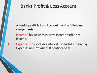 Banks Profit & Loss Account
A bank’s profit & Loss Account has the following
components:
I. Income:This includes Interest Income and Other
Income.
II. Expenses:This includes Interest Expended, Operating
Expenses and Provisions & contingencies.
 