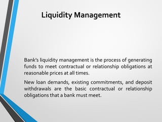 Liquidity Management
Bank’s liquidity management is the process of generating
funds to meet contractual or relationship obligations at
reasonable prices at all times.
New loan demands, existing commitments, and deposit
withdrawals are the basic contractual or relationship
obligations that a bank must meet.
 