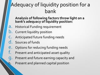 Adequacy of liquidity position for a
bank
Analysis of following factors throw light on a
bank’s adequacy of liquidity position:
a. Historical Funding requirement
b. Current liquidity position
c. Anticipated future funding needs
d. Sources of funds
e. Options for reducing funding needs
f. Present and anticipated asset quality
g. Present and future earning capacity and
h. Present and planned capital position
 