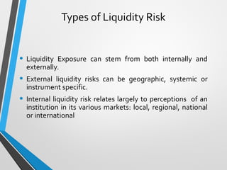 Types of Liquidity Risk
• Liquidity Exposure can stem from both internally and
externally.
• External liquidity risks can be geographic, systemic or
instrument specific.
• Internal liquidity risk relates largely to perceptions of an
institution in its various markets: local, regional, national
or international
 