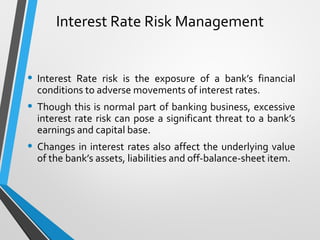 Interest Rate Risk Management
• Interest Rate risk is the exposure of a bank’s financial
conditions to adverse movements of interest rates.
• Though this is normal part of banking business, excessive
interest rate risk can pose a significant threat to a bank’s
earnings and capital base.
• Changes in interest rates also affect the underlying value
of the bank’s assets, liabilities and off-balance-sheet item.
 
