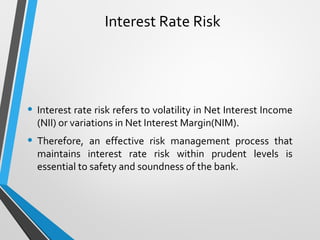 Interest Rate Risk
• Interest rate risk refers to volatility in Net Interest Income
(NII) or variations in Net Interest Margin(NIM).
• Therefore, an effective risk management process that
maintains interest rate risk within prudent levels is
essential to safety and soundness of the bank.
 