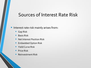 Sources of Interest Rate Risk
• Interest rate risk mainly arises from:
• Gap Risk
• Basis Risk
• Net Interest Position Risk
• Embedded Option Risk
• Yield Curve Risk
• Price Risk
• Reinvestment Risk
 