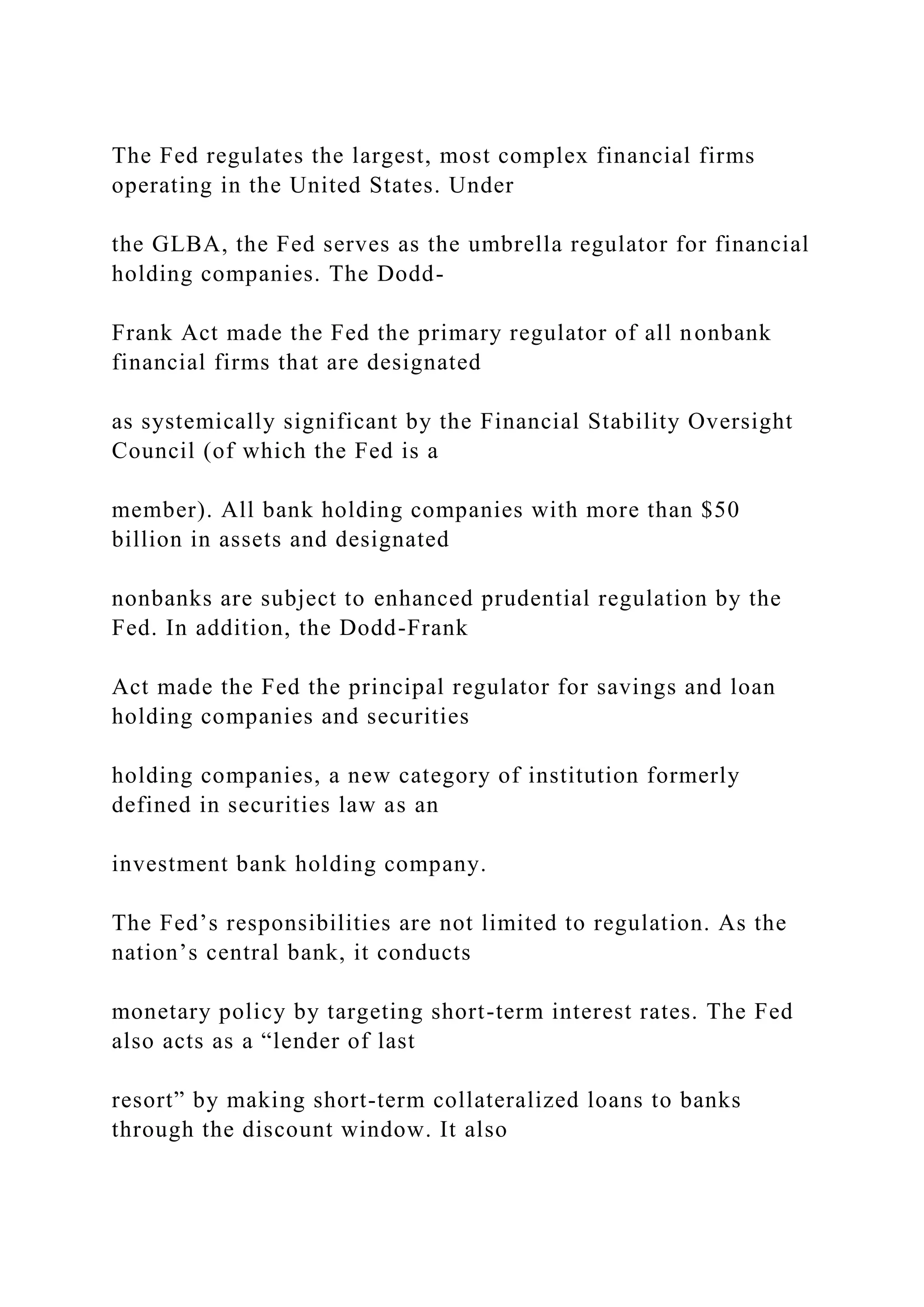 The Fed regulates the largest, most complex financial firms
operating in the United States. Under
the GLBA, the Fed serves as the umbrella regulator for financial
holding companies. The Dodd-
Frank Act made the Fed the primary regulator of all nonbank
financial firms that are designated
as systemically significant by the Financial Stability Oversight
Council (of which the Fed is a
member). All bank holding companies with more than $50
billion in assets and designated
nonbanks are subject to enhanced prudential regulation by the
Fed. In addition, the Dodd-Frank
Act made the Fed the principal regulator for savings and loan
holding companies and securities
holding companies, a new category of institution formerly
defined in securities law as an
investment bank holding company.
The Fed’s responsibilities are not limited to regulation. As the
nation’s central bank, it conducts
monetary policy by targeting short-term interest rates. The Fed
also acts as a “lender of last
resort” by making short-term collateralized loans to banks
through the discount window. It also
 