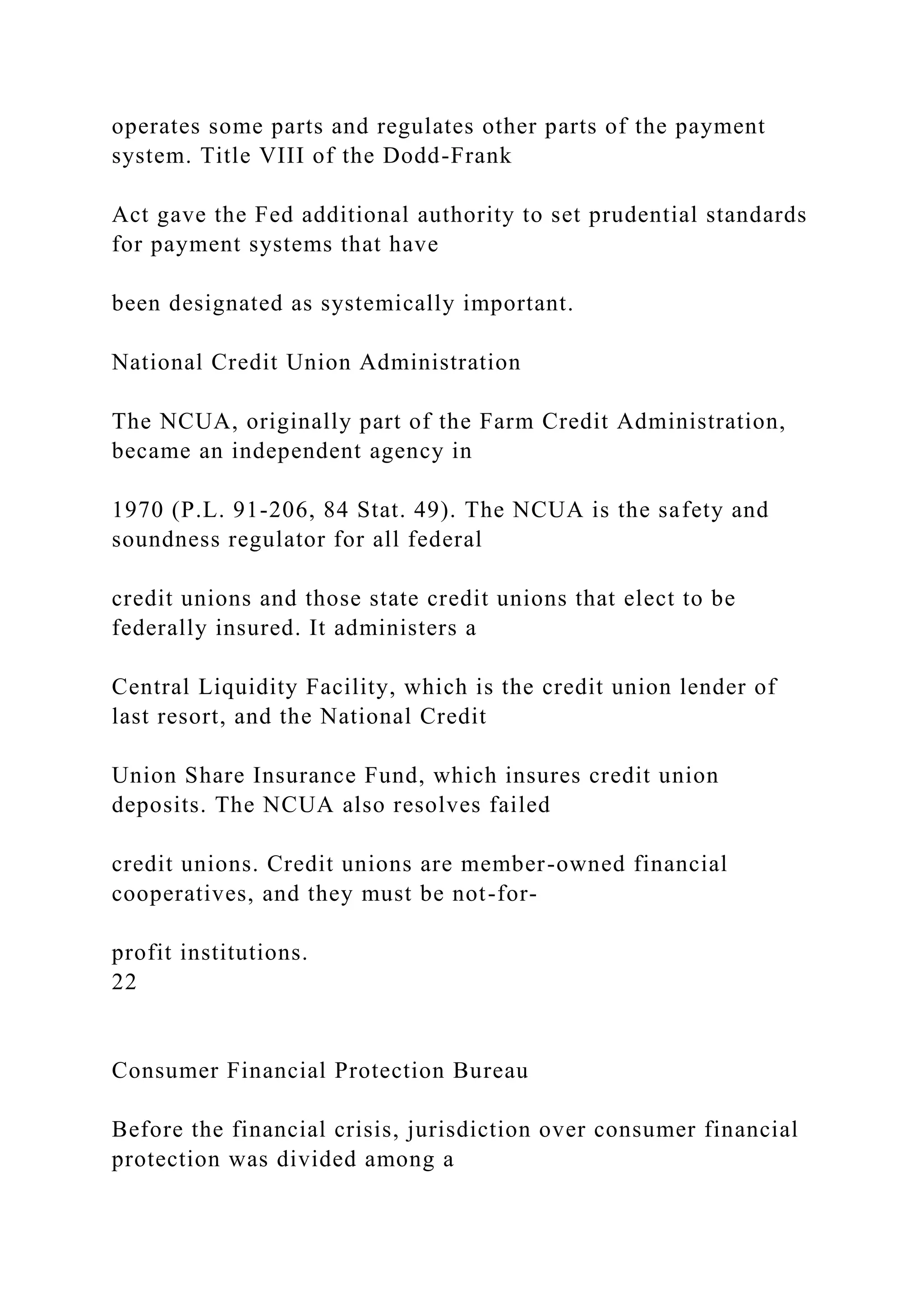 operates some parts and regulates other parts of the payment
system. Title VIII of the Dodd-Frank
Act gave the Fed additional authority to set prudential standards
for payment systems that have
been designated as systemically important.
National Credit Union Administration
The NCUA, originally part of the Farm Credit Administration,
became an independent agency in
1970 (P.L. 91-206, 84 Stat. 49). The NCUA is the safety and
soundness regulator for all federal
credit unions and those state credit unions that elect to be
federally insured. It administers a
Central Liquidity Facility, which is the credit union lender of
last resort, and the National Credit
Union Share Insurance Fund, which insures credit union
deposits. The NCUA also resolves failed
credit unions. Credit unions are member-owned financial
cooperatives, and they must be not-for-
profit institutions.
22
Consumer Financial Protection Bureau
Before the financial crisis, jurisdiction over consumer financial
protection was divided among a
 