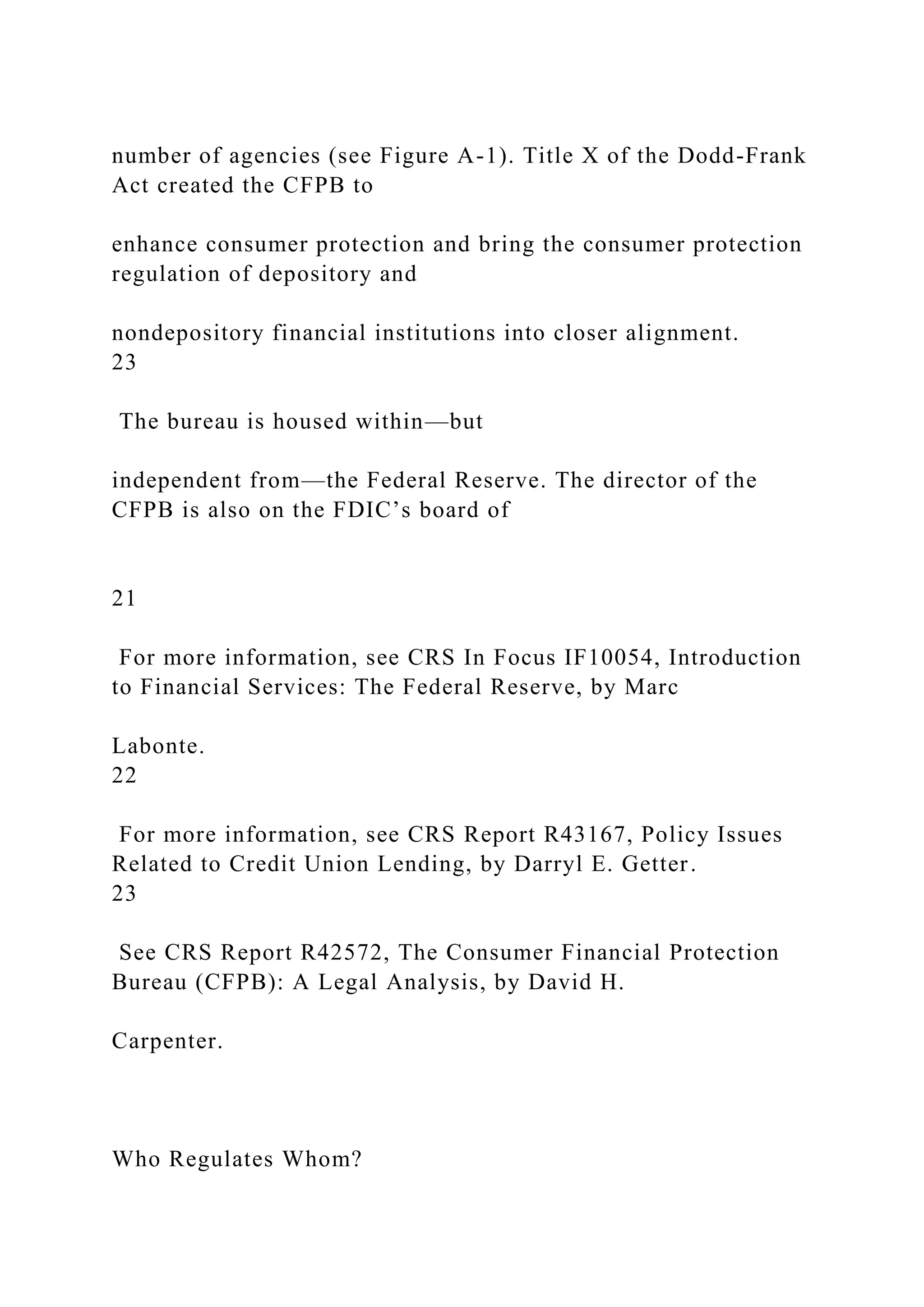 number of agencies (see Figure A-1). Title X of the Dodd-Frank
Act created the CFPB to
enhance consumer protection and bring the consumer protection
regulation of depository and
nondepository financial institutions into closer alignment.
23
The bureau is housed within—but
independent from—the Federal Reserve. The director of the
CFPB is also on the FDIC’s board of
21
For more information, see CRS In Focus IF10054, Introduction
to Financial Services: The Federal Reserve, by Marc
Labonte.
22
For more information, see CRS Report R43167, Policy Issues
Related to Credit Union Lending, by Darryl E. Getter.
23
See CRS Report R42572, The Consumer Financial Protection
Bureau (CFPB): A Legal Analysis, by David H.
Carpenter.
Who Regulates Whom?
 