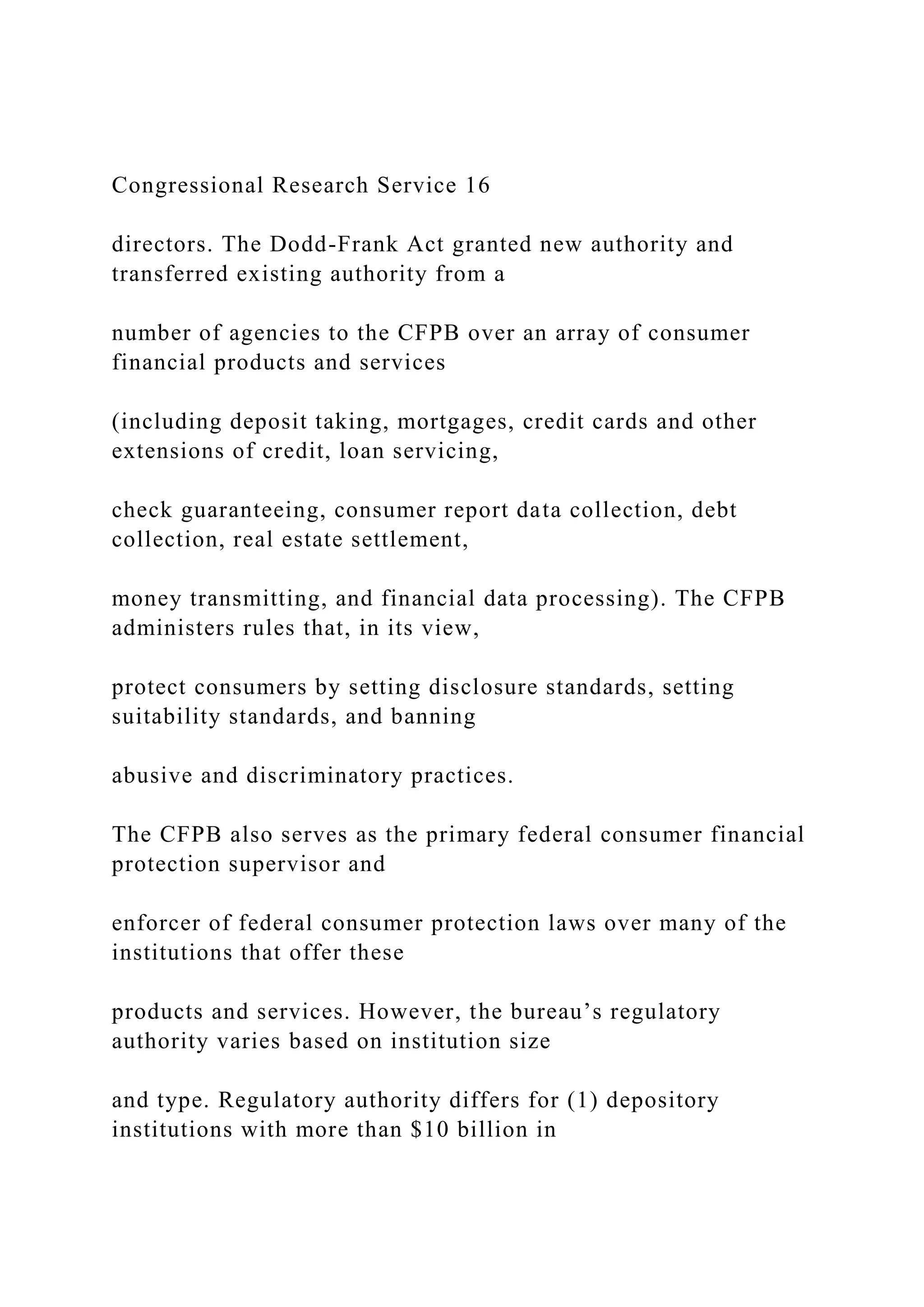 Congressional Research Service 16
directors. The Dodd-Frank Act granted new authority and
transferred existing authority from a
number of agencies to the CFPB over an array of consumer
financial products and services
(including deposit taking, mortgages, credit cards and other
extensions of credit, loan servicing,
check guaranteeing, consumer report data collection, debt
collection, real estate settlement,
money transmitting, and financial data processing). The CFPB
administers rules that, in its view,
protect consumers by setting disclosure standards, setting
suitability standards, and banning
abusive and discriminatory practices.
The CFPB also serves as the primary federal consumer financial
protection supervisor and
enforcer of federal consumer protection laws over many of the
institutions that offer these
products and services. However, the bureau’s regulatory
authority varies based on institution size
and type. Regulatory authority differs for (1) depository
institutions with more than $10 billion in
 