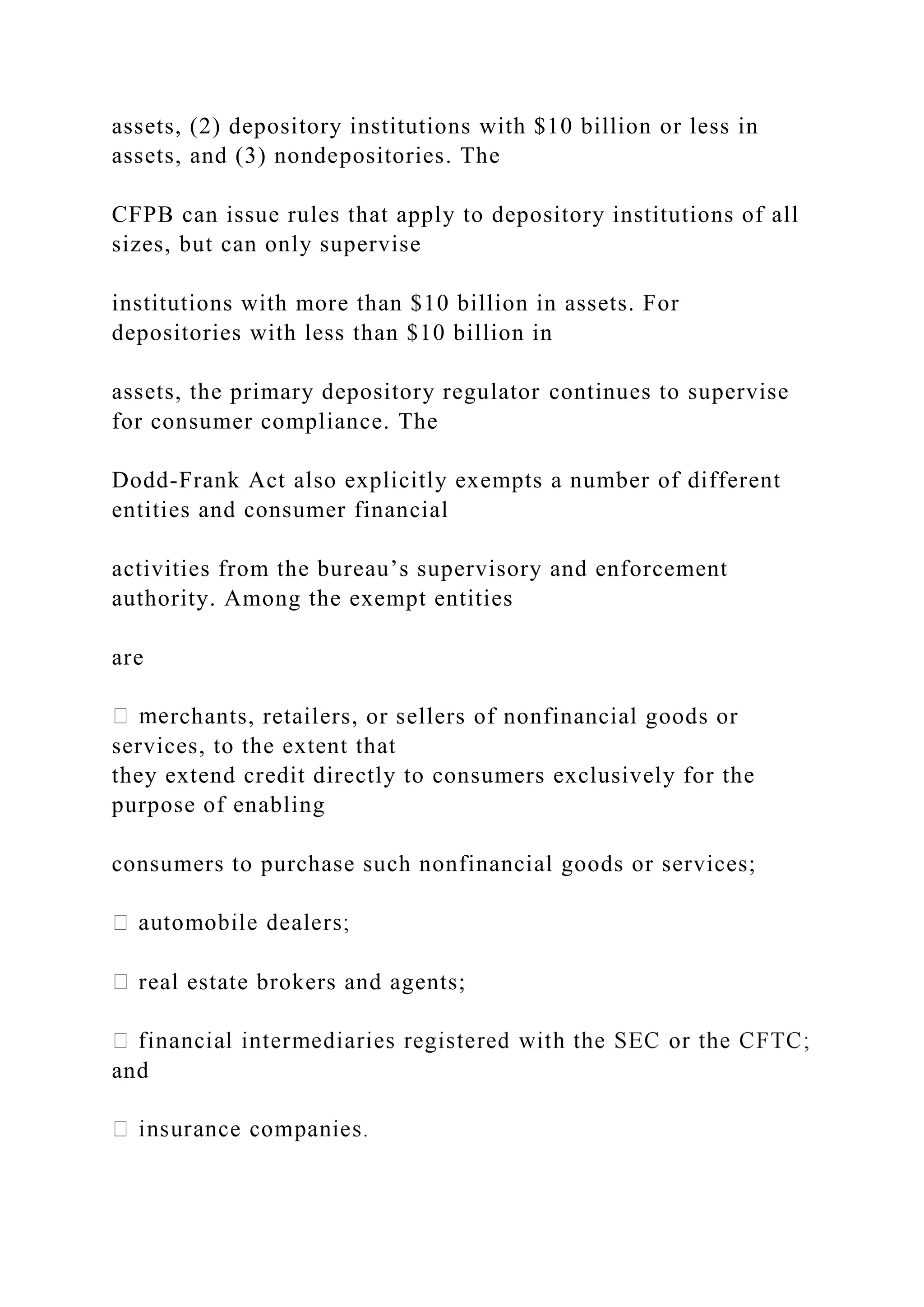 assets, (2) depository institutions with $10 billion or less in
assets, and (3) nondepositories. The
CFPB can issue rules that apply to depository institutions of all
sizes, but can only supervise
institutions with more than $10 billion in assets. For
depositories with less than $10 billion in
assets, the primary depository regulator continues to supervise
for consumer compliance. The
Dodd-Frank Act also explicitly exempts a number of different
entities and consumer financial
activities from the bureau’s supervisory and enforcement
authority. Among the exempt entities
are
rchants, retailers, or sellers of nonfinancial goods or
services, to the extent that
they extend credit directly to consumers exclusively for the
purpose of enabling
consumers to purchase such nonfinancial goods or services;
real estate brokers and agents;
and
 