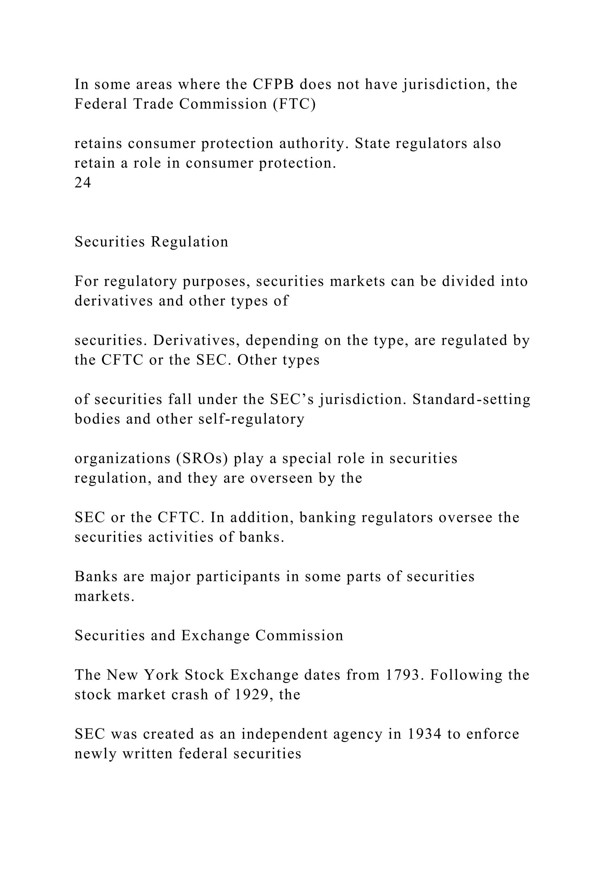 In some areas where the CFPB does not have jurisdiction, the
Federal Trade Commission (FTC)
retains consumer protection authority. State regulators also
retain a role in consumer protection.
24
Securities Regulation
For regulatory purposes, securities markets can be divided into
derivatives and other types of
securities. Derivatives, depending on the type, are regulated by
the CFTC or the SEC. Other types
of securities fall under the SEC’s jurisdiction. Standard-setting
bodies and other self-regulatory
organizations (SROs) play a special role in securities
regulation, and they are overseen by the
SEC or the CFTC. In addition, banking regulators oversee the
securities activities of banks.
Banks are major participants in some parts of securities
markets.
Securities and Exchange Commission
The New York Stock Exchange dates from 1793. Following the
stock market crash of 1929, the
SEC was created as an independent agency in 1934 to enforce
newly written federal securities
 