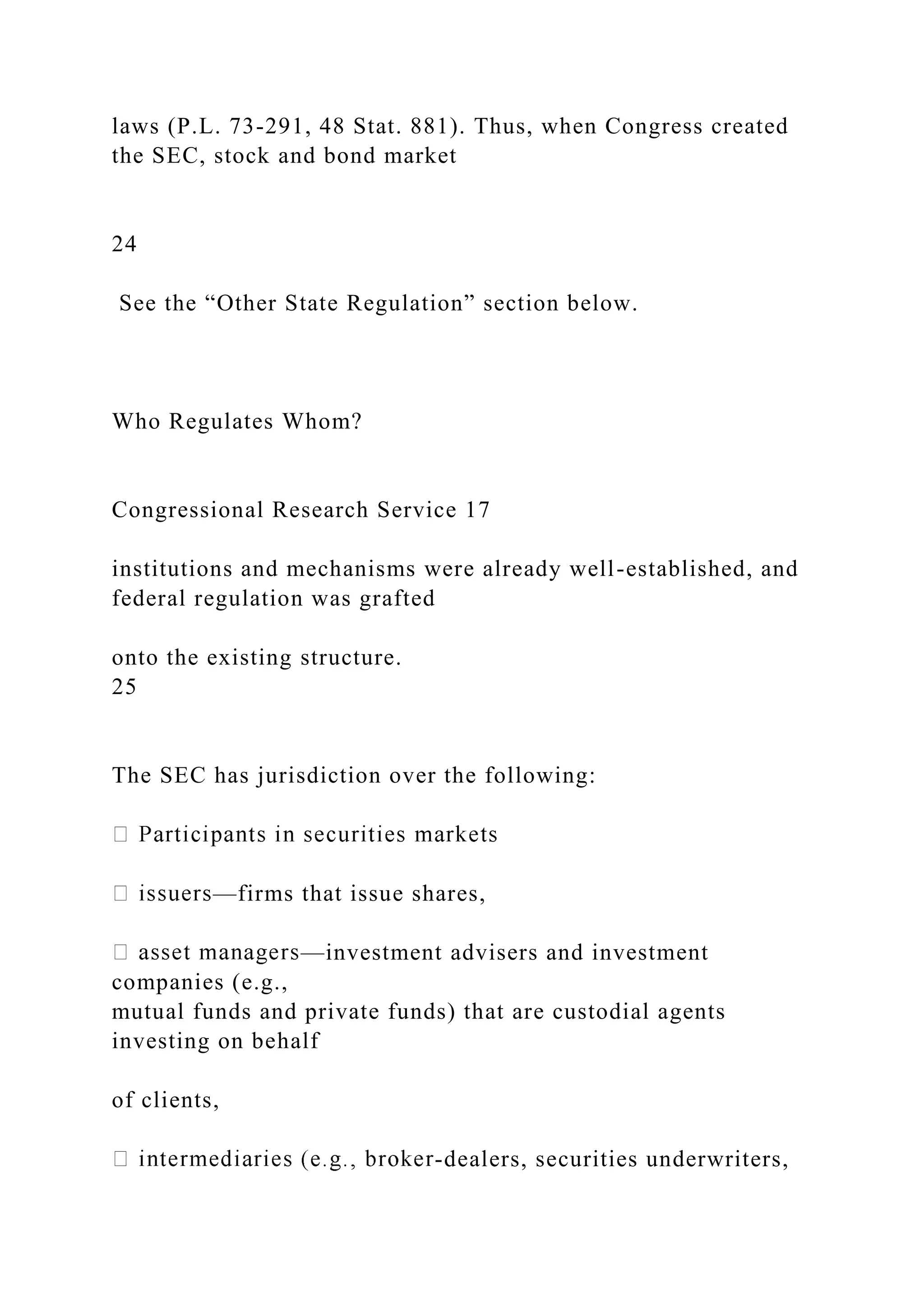 laws (P.L. 73-291, 48 Stat. 881). Thus, when Congress created
the SEC, stock and bond market
24
See the “Other State Regulation” section below.
Who Regulates Whom?
Congressional Research Service 17
institutions and mechanisms were already well-established, and
federal regulation was grafted
onto the existing structure.
25
The SEC has jurisdiction over the following:
—firms that issue shares,
—investment advisers and investment
companies (e.g.,
mutual funds and private funds) that are custodial agents
investing on behalf
of clients,
-dealers, securities underwriters,
 