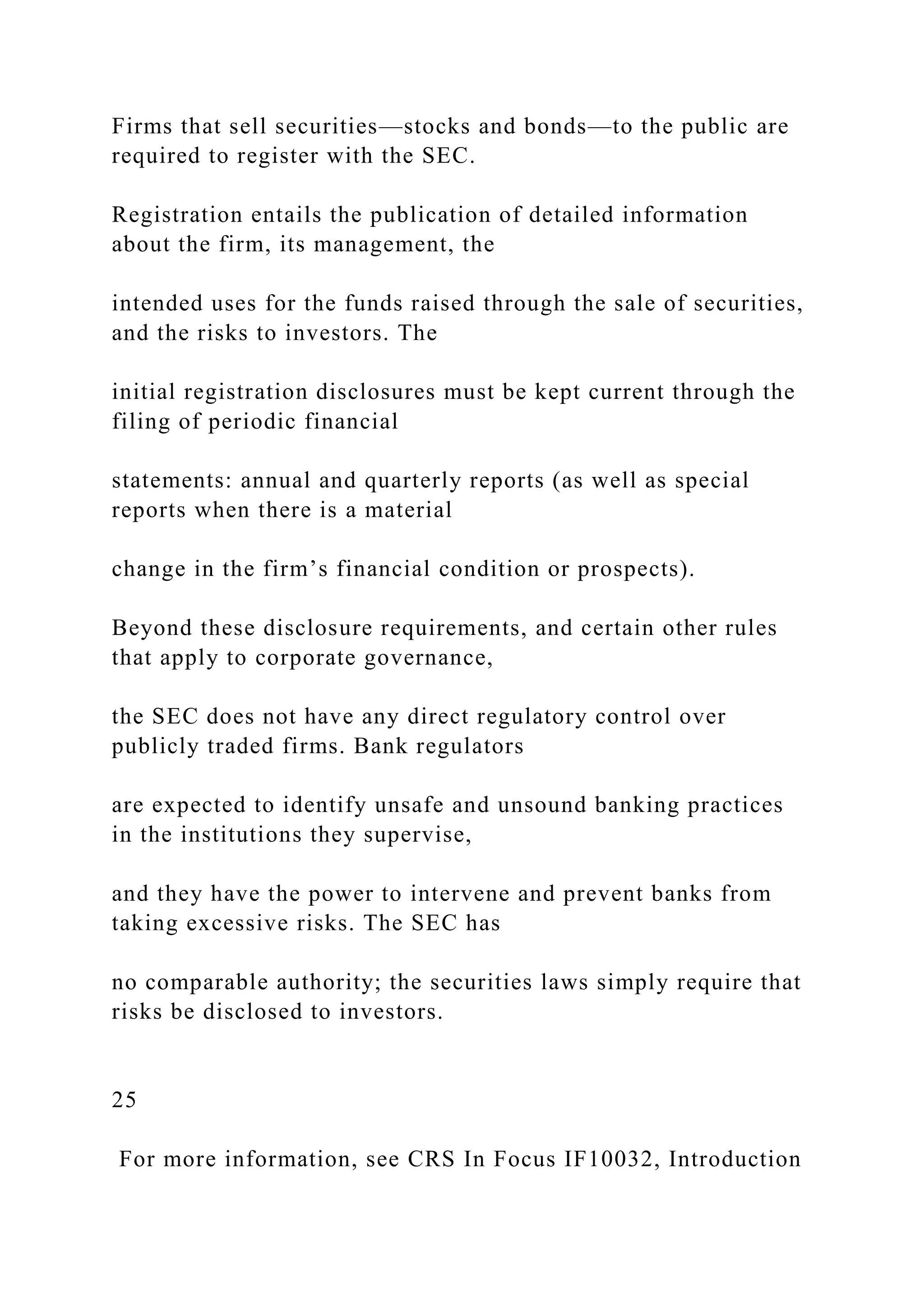 Firms that sell securities—stocks and bonds—to the public are
required to register with the SEC.
Registration entails the publication of detailed information
about the firm, its management, the
intended uses for the funds raised through the sale of securities,
and the risks to investors. The
initial registration disclosures must be kept current through the
filing of periodic financial
statements: annual and quarterly reports (as well as special
reports when there is a material
change in the firm’s financial condition or prospects).
Beyond these disclosure requirements, and certain other rules
that apply to corporate governance,
the SEC does not have any direct regulatory control over
publicly traded firms. Bank regulators
are expected to identify unsafe and unsound banking practices
in the institutions they supervise,
and they have the power to intervene and prevent banks from
taking excessive risks. The SEC has
no comparable authority; the securities laws simply require that
risks be disclosed to investors.
25
For more information, see CRS In Focus IF10032, Introduction
 