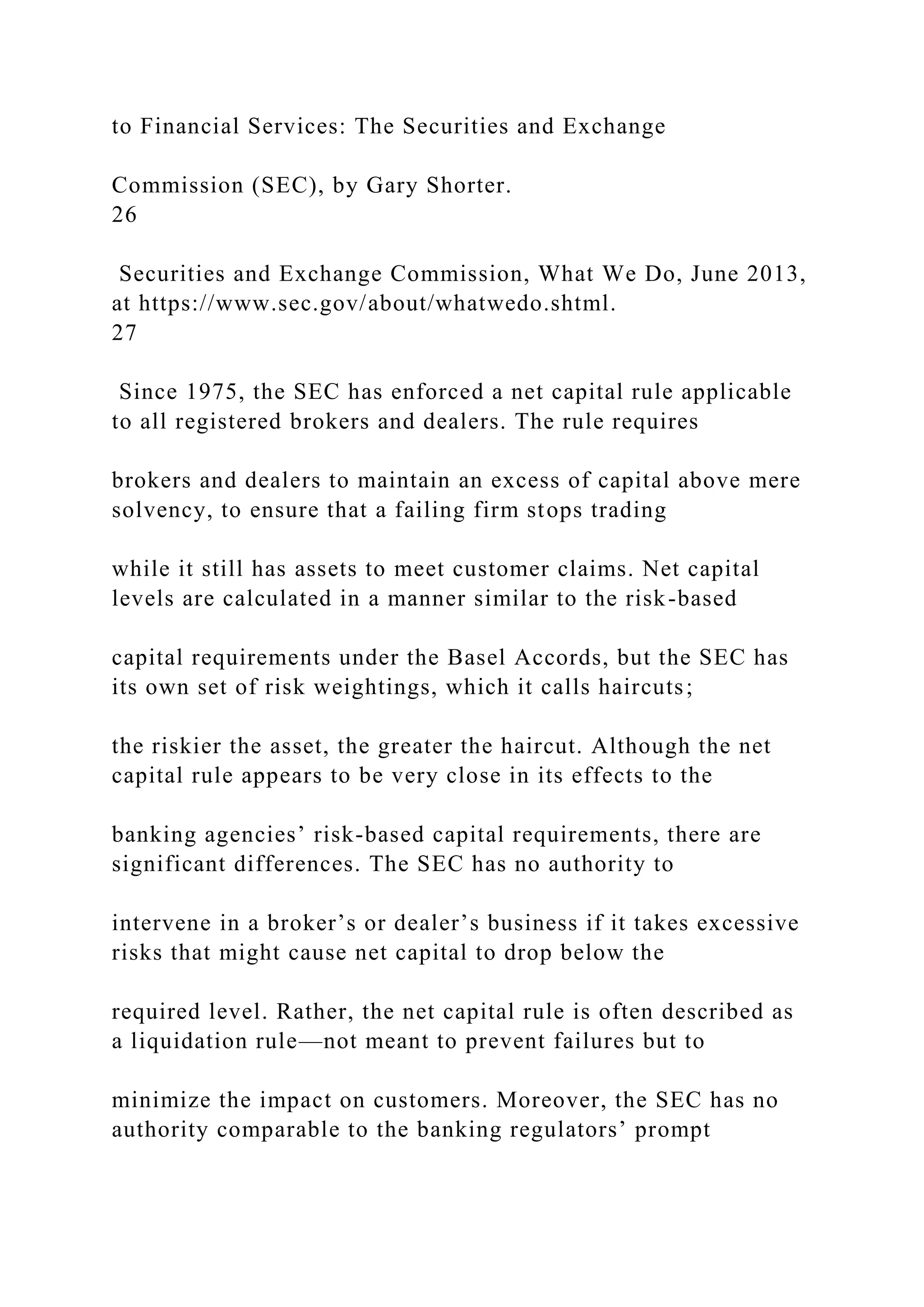 to Financial Services: The Securities and Exchange
Commission (SEC), by Gary Shorter.
26
Securities and Exchange Commission, What We Do, June 2013,
at https://www.sec.gov/about/whatwedo.shtml.
27
Since 1975, the SEC has enforced a net capital rule applicable
to all registered brokers and dealers. The rule requires
brokers and dealers to maintain an excess of capital above mere
solvency, to ensure that a failing firm stops trading
while it still has assets to meet customer claims. Net capital
levels are calculated in a manner similar to the risk-based
capital requirements under the Basel Accords, but the SEC has
its own set of risk weightings, which it calls haircuts;
the riskier the asset, the greater the haircut. Although the net
capital rule appears to be very close in its effects to the
banking agencies’ risk-based capital requirements, there are
significant differences. The SEC has no authority to
intervene in a broker’s or dealer’s business if it takes excessive
risks that might cause net capital to drop below the
required level. Rather, the net capital rule is often described as
a liquidation rule—not meant to prevent failures but to
minimize the impact on customers. Moreover, the SEC has no
authority comparable to the banking regulators’ prompt
 