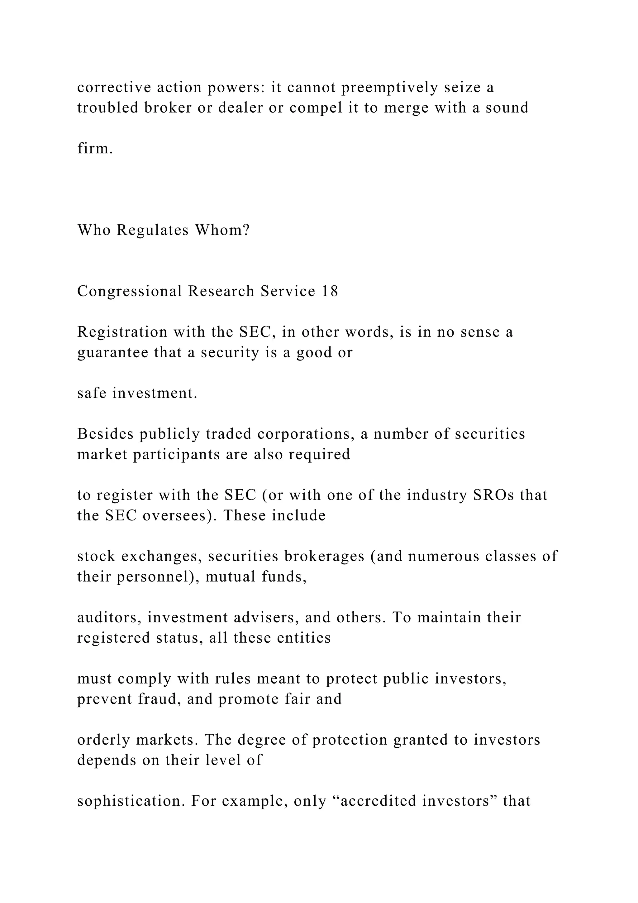 corrective action powers: it cannot preemptively seize a
troubled broker or dealer or compel it to merge with a sound
firm.
Who Regulates Whom?
Congressional Research Service 18
Registration with the SEC, in other words, is in no sense a
guarantee that a security is a good or
safe investment.
Besides publicly traded corporations, a number of securities
market participants are also required
to register with the SEC (or with one of the industry SROs that
the SEC oversees). These include
stock exchanges, securities brokerages (and numerous classes of
their personnel), mutual funds,
auditors, investment advisers, and others. To maintain their
registered status, all these entities
must comply with rules meant to protect public investors,
prevent fraud, and promote fair and
orderly markets. The degree of protection granted to investors
depends on their level of
sophistication. For example, only “accredited investors” that
 