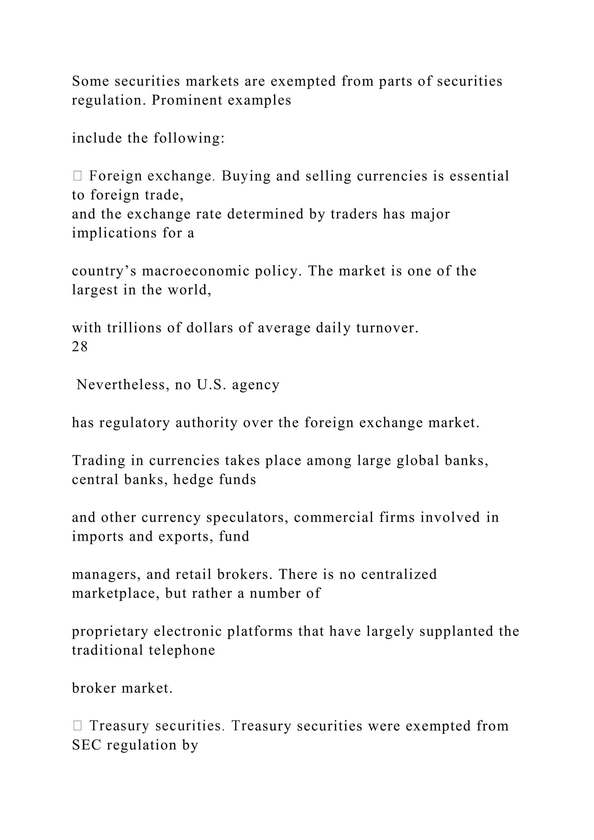 Some securities markets are exempted from parts of securities
regulation. Prominent examples
include the following:
ing and selling currencies is essential
to foreign trade,
and the exchange rate determined by traders has major
implications for a
country’s macroeconomic policy. The market is one of the
largest in the world,
with trillions of dollars of average daily turnover.
28
Nevertheless, no U.S. agency
has regulatory authority over the foreign exchange market.
Trading in currencies takes place among large global banks,
central banks, hedge funds
and other currency speculators, commercial firms involved in
imports and exports, fund
managers, and retail brokers. There is no centralized
marketplace, but rather a number of
proprietary electronic platforms that have largely supplanted the
traditional telephone
broker market.
asury securities were exempted from
SEC regulation by
 