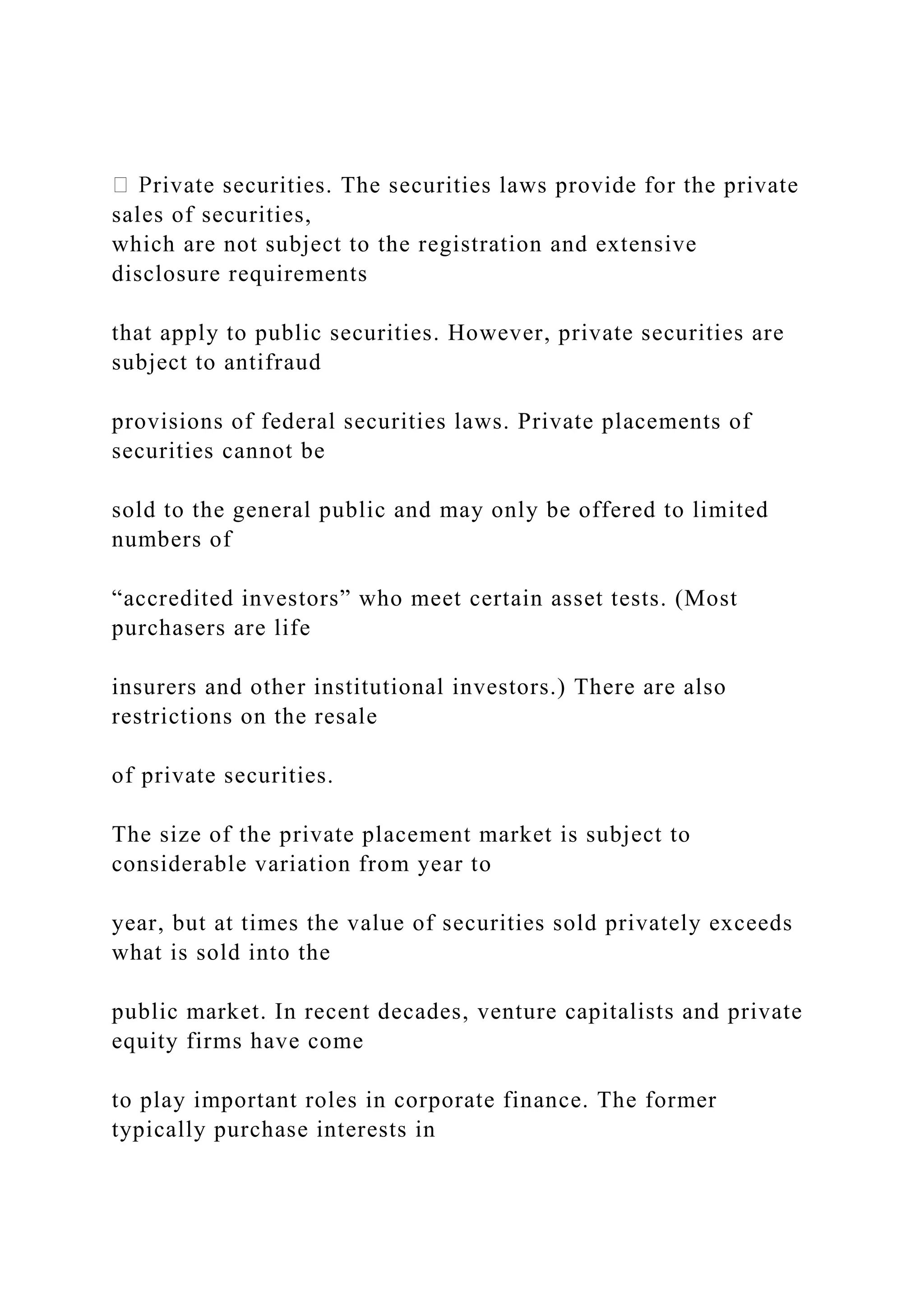 rivate securities. The securities laws provide for the private
sales of securities,
which are not subject to the registration and extensive
disclosure requirements
that apply to public securities. However, private securities are
subject to antifraud
provisions of federal securities laws. Private placements of
securities cannot be
sold to the general public and may only be offered to limited
numbers of
“accredited investors” who meet certain asset tests. (Most
purchasers are life
insurers and other institutional investors.) There are also
restrictions on the resale
of private securities.
The size of the private placement market is subject to
considerable variation from year to
year, but at times the value of securities sold privately exceeds
what is sold into the
public market. In recent decades, venture capitalists and private
equity firms have come
to play important roles in corporate finance. The former
typically purchase interests in
 