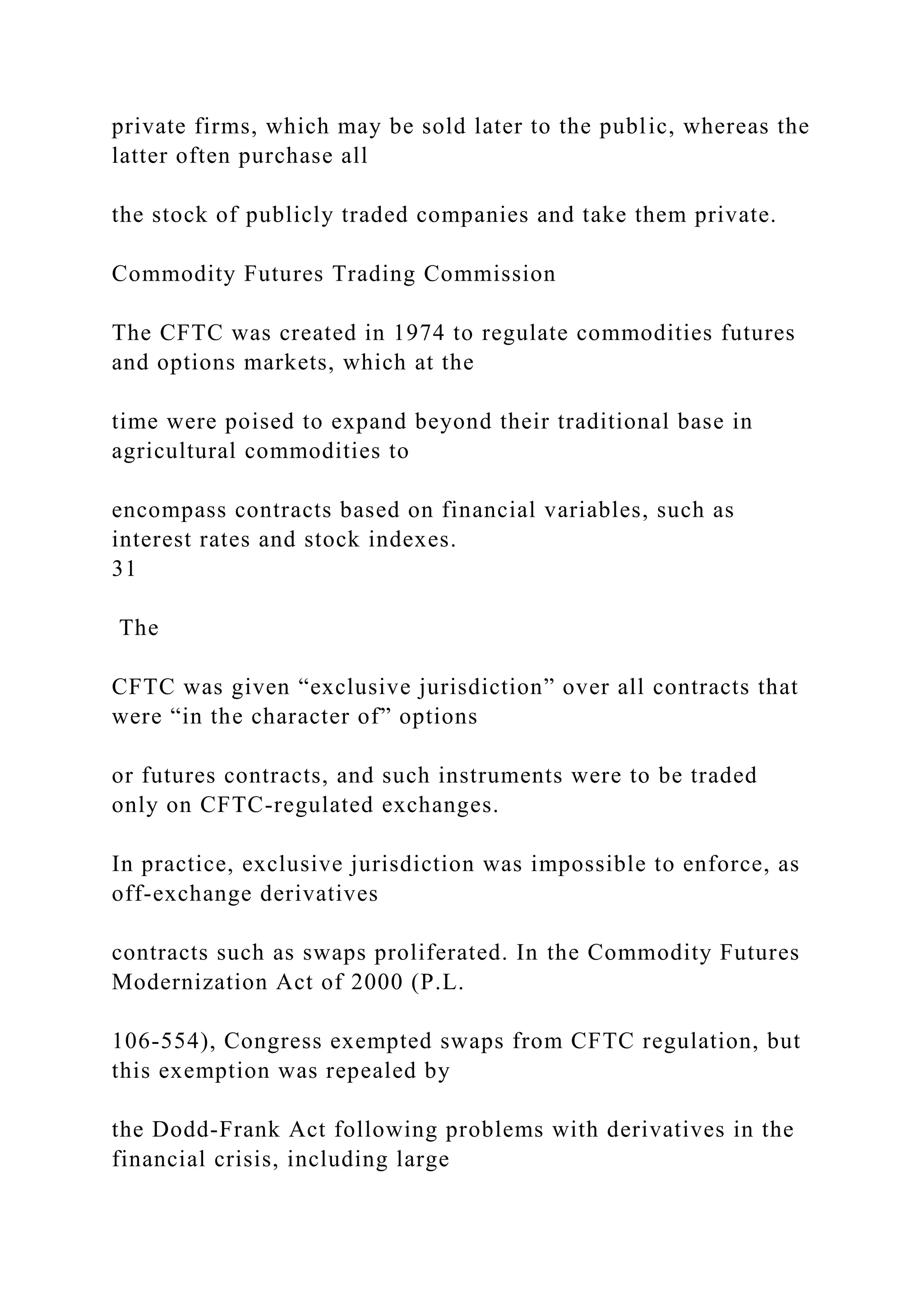private firms, which may be sold later to the public, whereas the
latter often purchase all
the stock of publicly traded companies and take them private.
Commodity Futures Trading Commission
The CFTC was created in 1974 to regulate commodities futures
and options markets, which at the
time were poised to expand beyond their traditional base in
agricultural commodities to
encompass contracts based on financial variables, such as
interest rates and stock indexes.
31
The
CFTC was given “exclusive jurisdiction” over all contracts that
were “in the character of” options
or futures contracts, and such instruments were to be traded
only on CFTC-regulated exchanges.
In practice, exclusive jurisdiction was impossible to enforce, as
off-exchange derivatives
contracts such as swaps proliferated. In the Commodity Futures
Modernization Act of 2000 (P.L.
106-554), Congress exempted swaps from CFTC regulation, but
this exemption was repealed by
the Dodd-Frank Act following problems with derivatives in the
financial crisis, including large
 