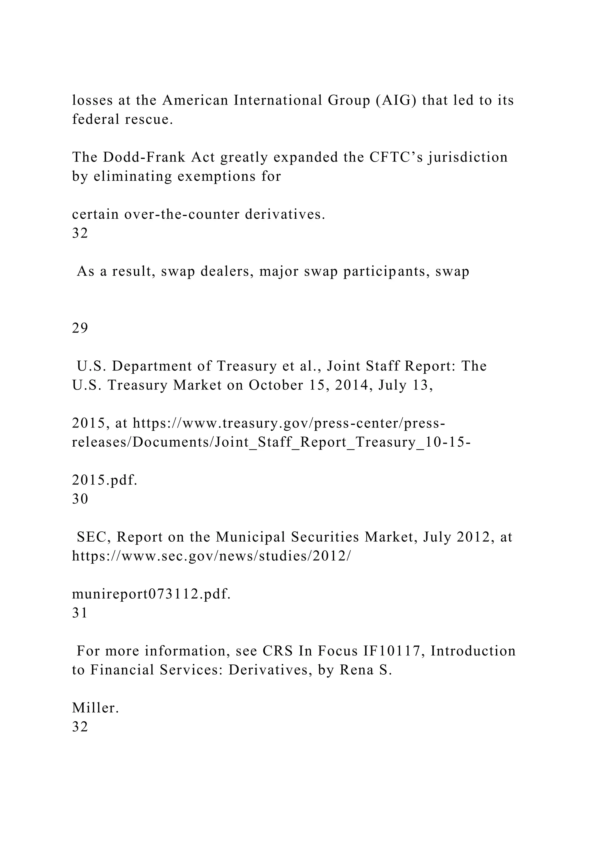 losses at the American International Group (AIG) that led to its
federal rescue.
The Dodd-Frank Act greatly expanded the CFTC’s jurisdiction
by eliminating exemptions for
certain over-the-counter derivatives.
32
As a result, swap dealers, major swap participants, swap
29
U.S. Department of Treasury et al., Joint Staff Report: The
U.S. Treasury Market on October 15, 2014, July 13,
2015, at https://www.treasury.gov/press-center/press-
releases/Documents/Joint_Staff_Report_Treasury_10-15-
2015.pdf.
30
SEC, Report on the Municipal Securities Market, July 2012, at
https://www.sec.gov/news/studies/2012/
munireport073112.pdf.
31
For more information, see CRS In Focus IF10117, Introduction
to Financial Services: Derivatives, by Rena S.
Miller.
32
 