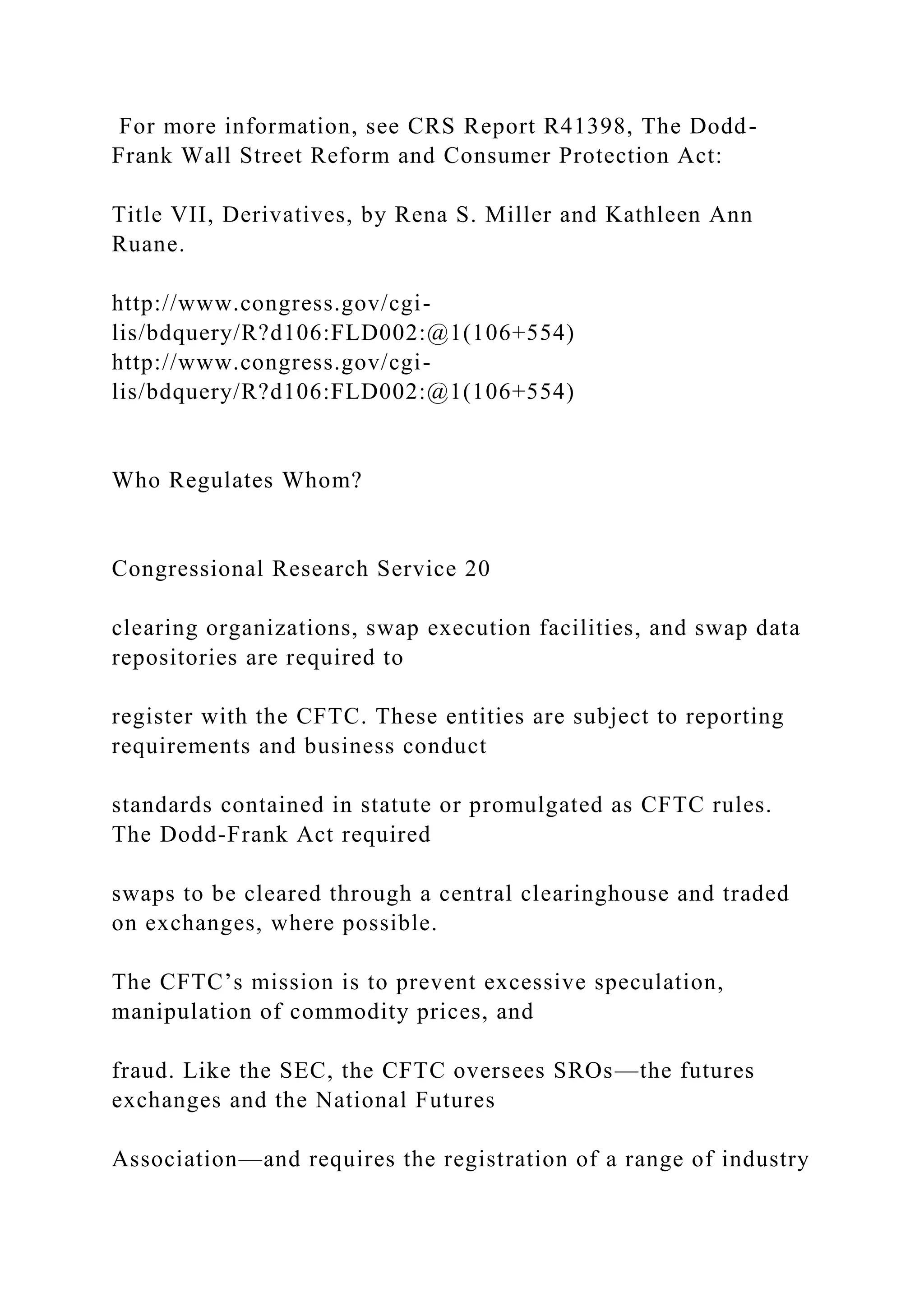 For more information, see CRS Report R41398, The Dodd-
Frank Wall Street Reform and Consumer Protection Act:
Title VII, Derivatives, by Rena S. Miller and Kathleen Ann
Ruane.
http://www.congress.gov/cgi-
lis/bdquery/R?d106:FLD002:@1(106+554)
http://www.congress.gov/cgi-
lis/bdquery/R?d106:FLD002:@1(106+554)
Who Regulates Whom?
Congressional Research Service 20
clearing organizations, swap execution facilities, and swap data
repositories are required to
register with the CFTC. These entities are subject to reporting
requirements and business conduct
standards contained in statute or promulgated as CFTC rules.
The Dodd-Frank Act required
swaps to be cleared through a central clearinghouse and traded
on exchanges, where possible.
The CFTC’s mission is to prevent excessive speculation,
manipulation of commodity prices, and
fraud. Like the SEC, the CFTC oversees SROs—the futures
exchanges and the National Futures
Association—and requires the registration of a range of industry
 