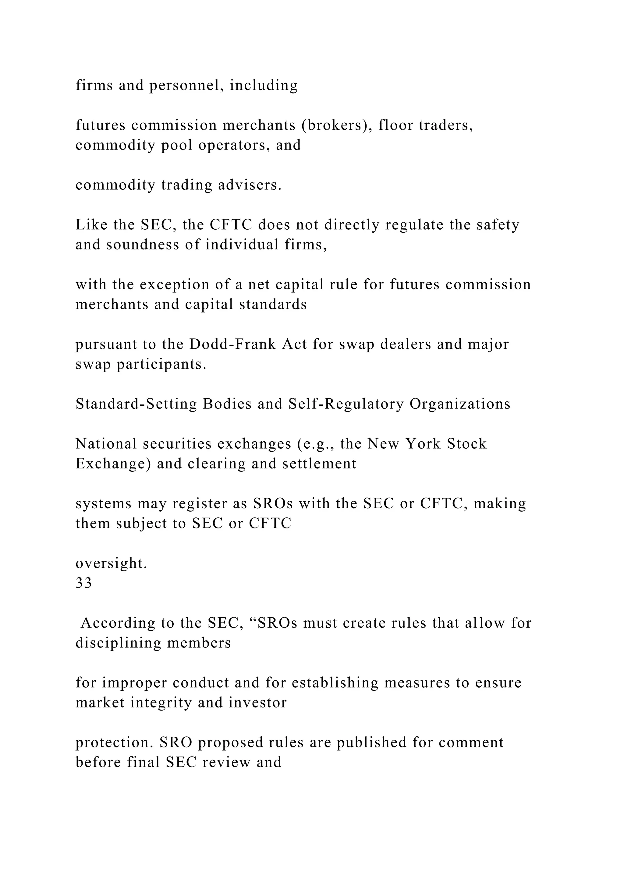 firms and personnel, including
futures commission merchants (brokers), floor traders,
commodity pool operators, and
commodity trading advisers.
Like the SEC, the CFTC does not directly regulate the safety
and soundness of individual firms,
with the exception of a net capital rule for futures commission
merchants and capital standards
pursuant to the Dodd-Frank Act for swap dealers and major
swap participants.
Standard-Setting Bodies and Self-Regulatory Organizations
National securities exchanges (e.g., the New York Stock
Exchange) and clearing and settlement
systems may register as SROs with the SEC or CFTC, making
them subject to SEC or CFTC
oversight.
33
According to the SEC, “SROs must create rules that allow for
disciplining members
for improper conduct and for establishing measures to ensure
market integrity and investor
protection. SRO proposed rules are published for comment
before final SEC review and
 