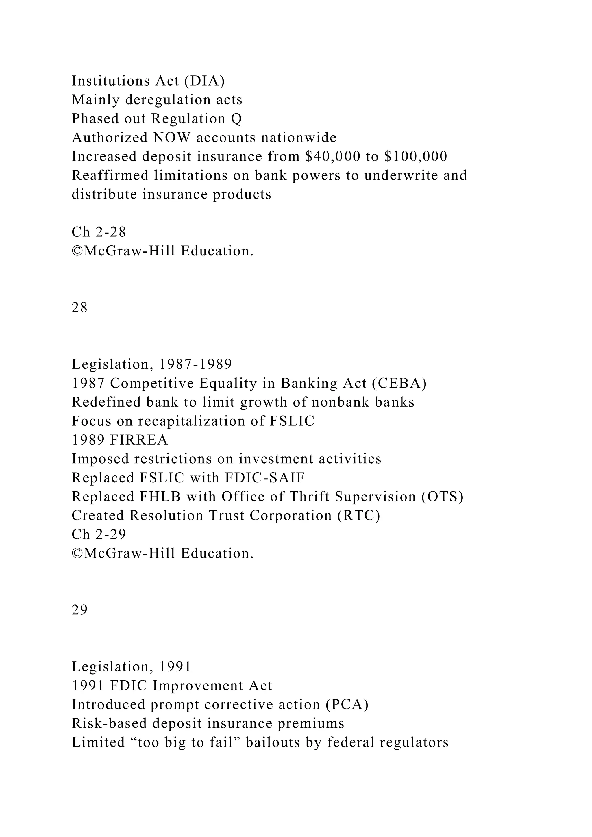 Institutions Act (DIA)
Mainly deregulation acts
Phased out Regulation Q
Authorized NOW accounts nationwide
Increased deposit insurance from $40,000 to $100,000
Reaffirmed limitations on bank powers to underwrite and
distribute insurance products
Ch 2-28
©McGraw-Hill Education.
28
Legislation, 1987-1989
1987 Competitive Equality in Banking Act (CEBA)
Redefined bank to limit growth of nonbank banks
Focus on recapitalization of FSLIC
1989 FIRREA
Imposed restrictions on investment activities
Replaced FSLIC with FDIC-SAIF
Replaced FHLB with Office of Thrift Supervision (OTS)
Created Resolution Trust Corporation (RTC)
Ch 2-29
©McGraw-Hill Education.
29
Legislation, 1991
1991 FDIC Improvement Act
Introduced prompt corrective action (PCA)
Risk-based deposit insurance premiums
Limited “too big to fail” bailouts by federal regulators
 
