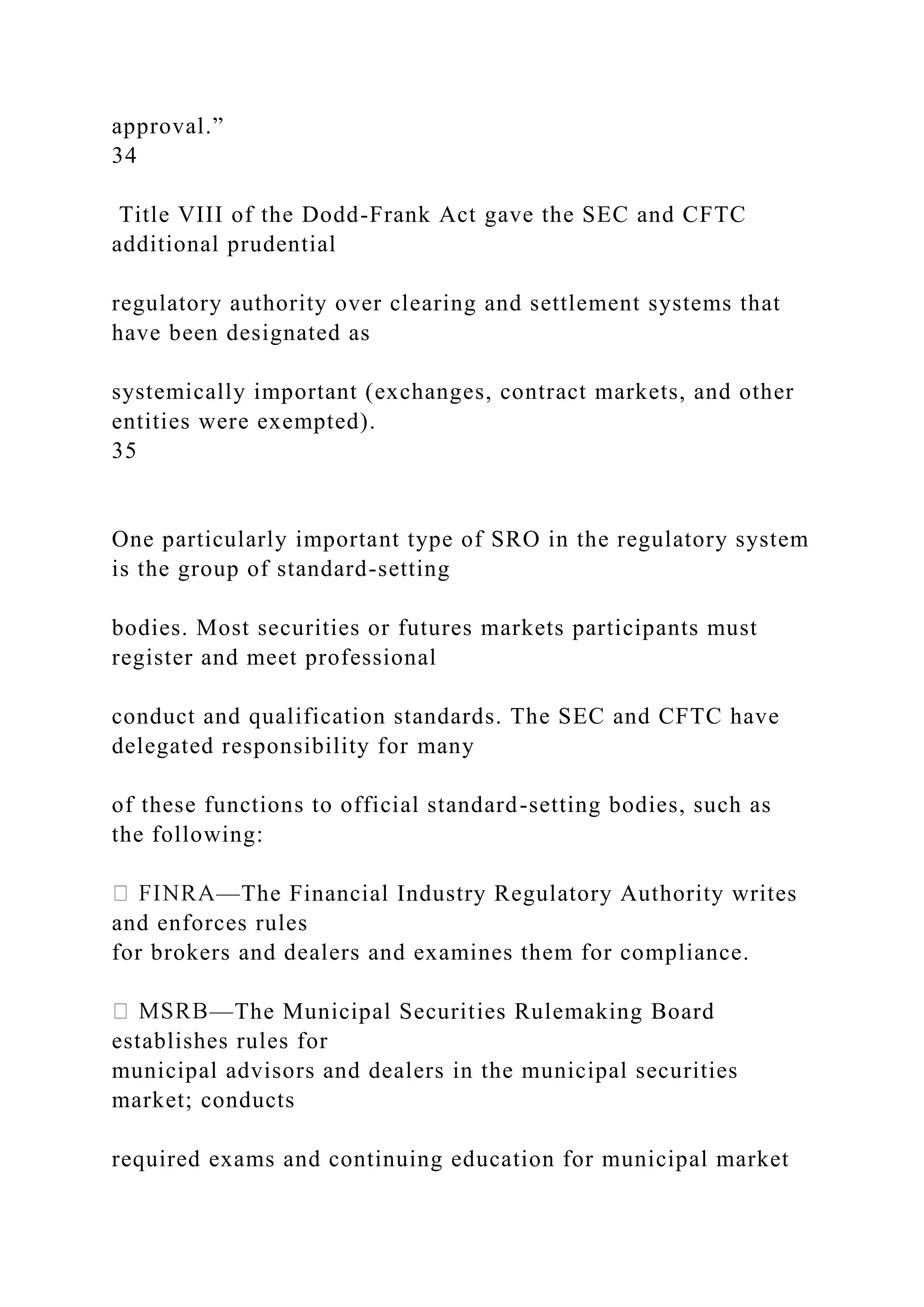 approval.”
34
Title VIII of the Dodd-Frank Act gave the SEC and CFTC
additional prudential
regulatory authority over clearing and settlement systems that
have been designated as
systemically important (exchanges, contract markets, and other
entities were exempted).
35
One particularly important type of SRO in the regulatory system
is the group of standard-setting
bodies. Most securities or futures markets participants must
register and meet professional
conduct and qualification standards. The SEC and CFTC have
delegated responsibility for many
of these functions to official standard-setting bodies, such as
the following:
—The Financial Industry Regulatory Authority writes
and enforces rules
for brokers and dealers and examines them for compliance.
—The Municipal Securities Rulemaking Board
establishes rules for
municipal advisors and dealers in the municipal securities
market; conducts
required exams and continuing education for municipal market
 