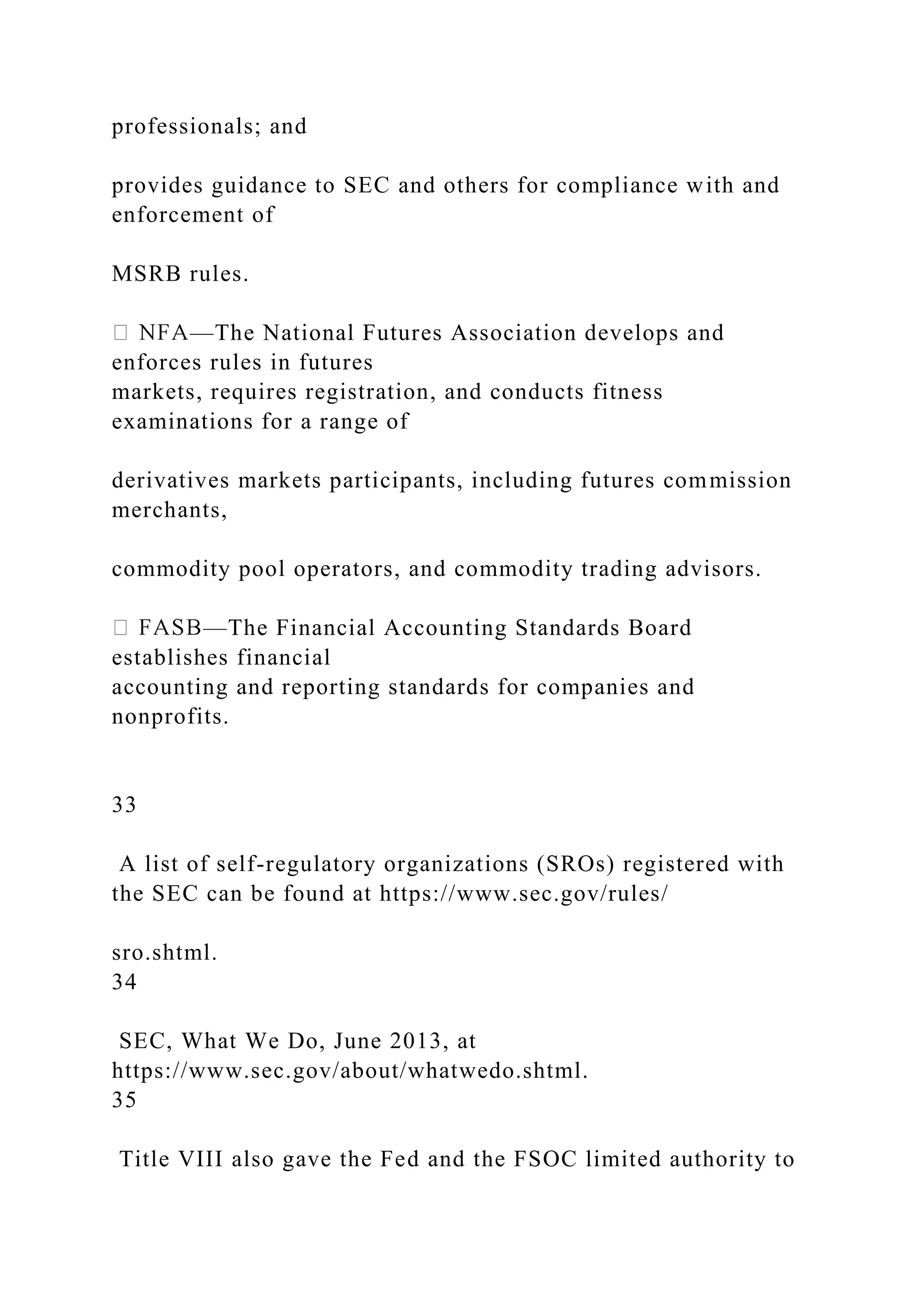 professionals; and
provides guidance to SEC and others for compliance with and
enforcement of
MSRB rules.
—The National Futures Association develops and
enforces rules in futures
markets, requires registration, and conducts fitness
examinations for a range of
derivatives markets participants, including futures commission
merchants,
commodity pool operators, and commodity trading advisors.
—The Financial Accounting Standards Board
establishes financial
accounting and reporting standards for companies and
nonprofits.
33
A list of self-regulatory organizations (SROs) registered with
the SEC can be found at https://www.sec.gov/rules/
sro.shtml.
34
SEC, What We Do, June 2013, at
https://www.sec.gov/about/whatwedo.shtml.
35
Title VIII also gave the Fed and the FSOC limited authority to
 