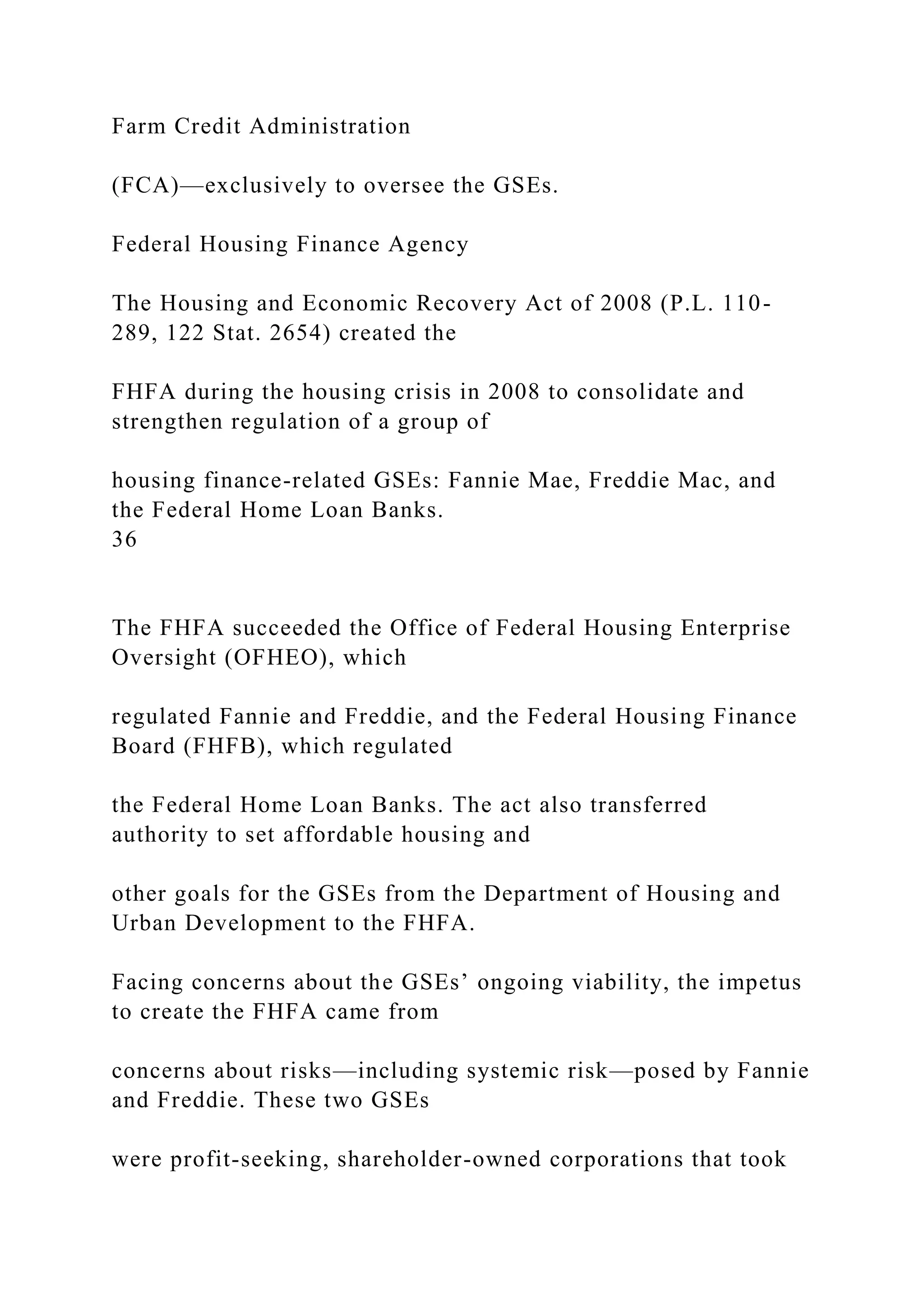 Farm Credit Administration
(FCA)—exclusively to oversee the GSEs.
Federal Housing Finance Agency
The Housing and Economic Recovery Act of 2008 (P.L. 110-
289, 122 Stat. 2654) created the
FHFA during the housing crisis in 2008 to consolidate and
strengthen regulation of a group of
housing finance-related GSEs: Fannie Mae, Freddie Mac, and
the Federal Home Loan Banks.
36
The FHFA succeeded the Office of Federal Housing Enterprise
Oversight (OFHEO), which
regulated Fannie and Freddie, and the Federal Housing Finance
Board (FHFB), which regulated
the Federal Home Loan Banks. The act also transferred
authority to set affordable housing and
other goals for the GSEs from the Department of Housing and
Urban Development to the FHFA.
Facing concerns about the GSEs’ ongoing viability, the impetus
to create the FHFA came from
concerns about risks—including systemic risk—posed by Fannie
and Freddie. These two GSEs
were profit-seeking, shareholder-owned corporations that took
 