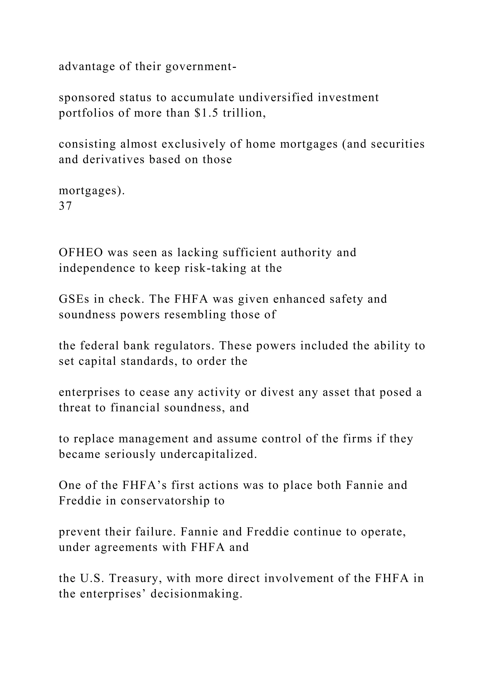 advantage of their government-
sponsored status to accumulate undiversified investment
portfolios of more than $1.5 trillion,
consisting almost exclusively of home mortgages (and securities
and derivatives based on those
mortgages).
37
OFHEO was seen as lacking sufficient authority and
independence to keep risk-taking at the
GSEs in check. The FHFA was given enhanced safety and
soundness powers resembling those of
the federal bank regulators. These powers included the ability to
set capital standards, to order the
enterprises to cease any activity or divest any asset that posed a
threat to financial soundness, and
to replace management and assume control of the firms if they
became seriously undercapitalized.
One of the FHFA’s first actions was to place both Fannie and
Freddie in conservatorship to
prevent their failure. Fannie and Freddie continue to operate,
under agreements with FHFA and
the U.S. Treasury, with more direct involvement of the FHFA in
the enterprises’ decisionmaking.
 