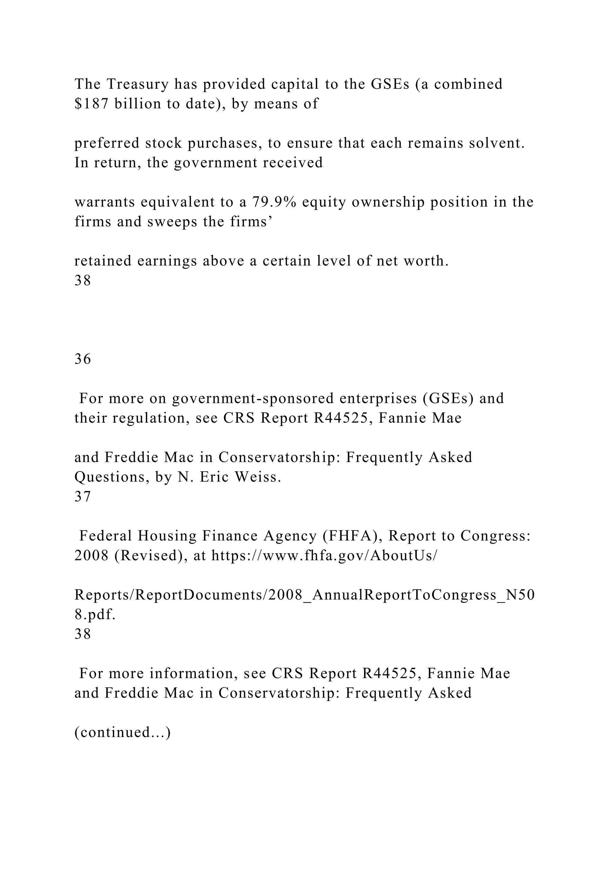 The Treasury has provided capital to the GSEs (a combined
$187 billion to date), by means of
preferred stock purchases, to ensure that each remains solvent.
In return, the government received
warrants equivalent to a 79.9% equity ownership position in the
firms and sweeps the firms’
retained earnings above a certain level of net worth.
38
36
For more on government-sponsored enterprises (GSEs) and
their regulation, see CRS Report R44525, Fannie Mae
and Freddie Mac in Conservatorship: Frequently Asked
Questions, by N. Eric Weiss.
37
Federal Housing Finance Agency (FHFA), Report to Congress:
2008 (Revised), at https://www.fhfa.gov/AboutUs/
Reports/ReportDocuments/2008_AnnualReportToCongress_N50
8.pdf.
38
For more information, see CRS Report R44525, Fannie Mae
and Freddie Mac in Conservatorship: Frequently Asked
(continued...)
 