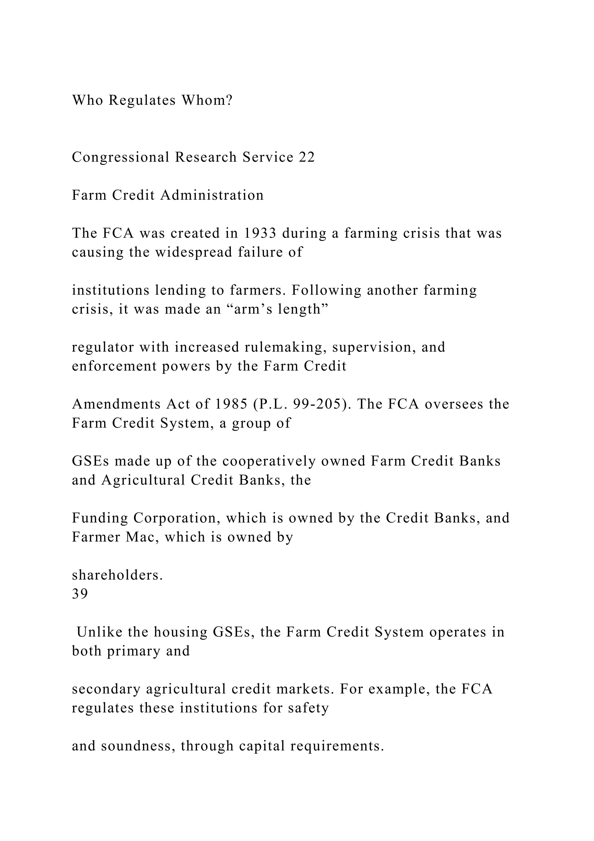 Who Regulates Whom?
Congressional Research Service 22
Farm Credit Administration
The FCA was created in 1933 during a farming crisis that was
causing the widespread failure of
institutions lending to farmers. Following another farming
crisis, it was made an “arm’s length”
regulator with increased rulemaking, supervision, and
enforcement powers by the Farm Credit
Amendments Act of 1985 (P.L. 99-205). The FCA oversees the
Farm Credit System, a group of
GSEs made up of the cooperatively owned Farm Credit Banks
and Agricultural Credit Banks, the
Funding Corporation, which is owned by the Credit Banks, and
Farmer Mac, which is owned by
shareholders.
39
Unlike the housing GSEs, the Farm Credit System operates in
both primary and
secondary agricultural credit markets. For example, the FCA
regulates these institutions for safety
and soundness, through capital requirements.
 