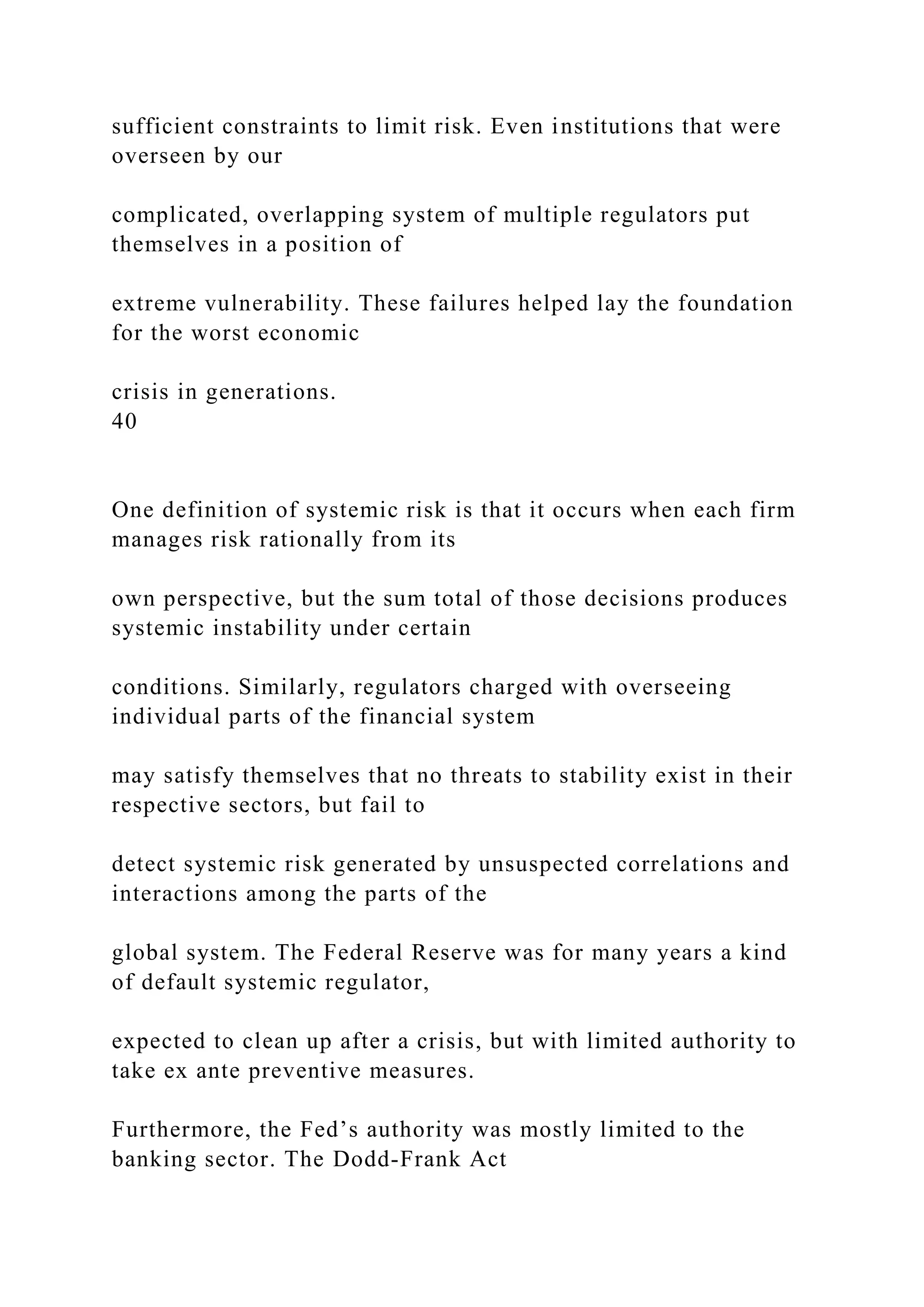 sufficient constraints to limit risk. Even institutions that were
overseen by our
complicated, overlapping system of multiple regulators put
themselves in a position of
extreme vulnerability. These failures helped lay the foundation
for the worst economic
crisis in generations.
40
One definition of systemic risk is that it occurs when each firm
manages risk rationally from its
own perspective, but the sum total of those decisions produces
systemic instability under certain
conditions. Similarly, regulators charged with overseeing
individual parts of the financial system
may satisfy themselves that no threats to stability exist in their
respective sectors, but fail to
detect systemic risk generated by unsuspected correlations and
interactions among the parts of the
global system. The Federal Reserve was for many years a kind
of default systemic regulator,
expected to clean up after a crisis, but with limited authority to
take ex ante preventive measures.
Furthermore, the Fed’s authority was mostly limited to the
banking sector. The Dodd-Frank Act
 