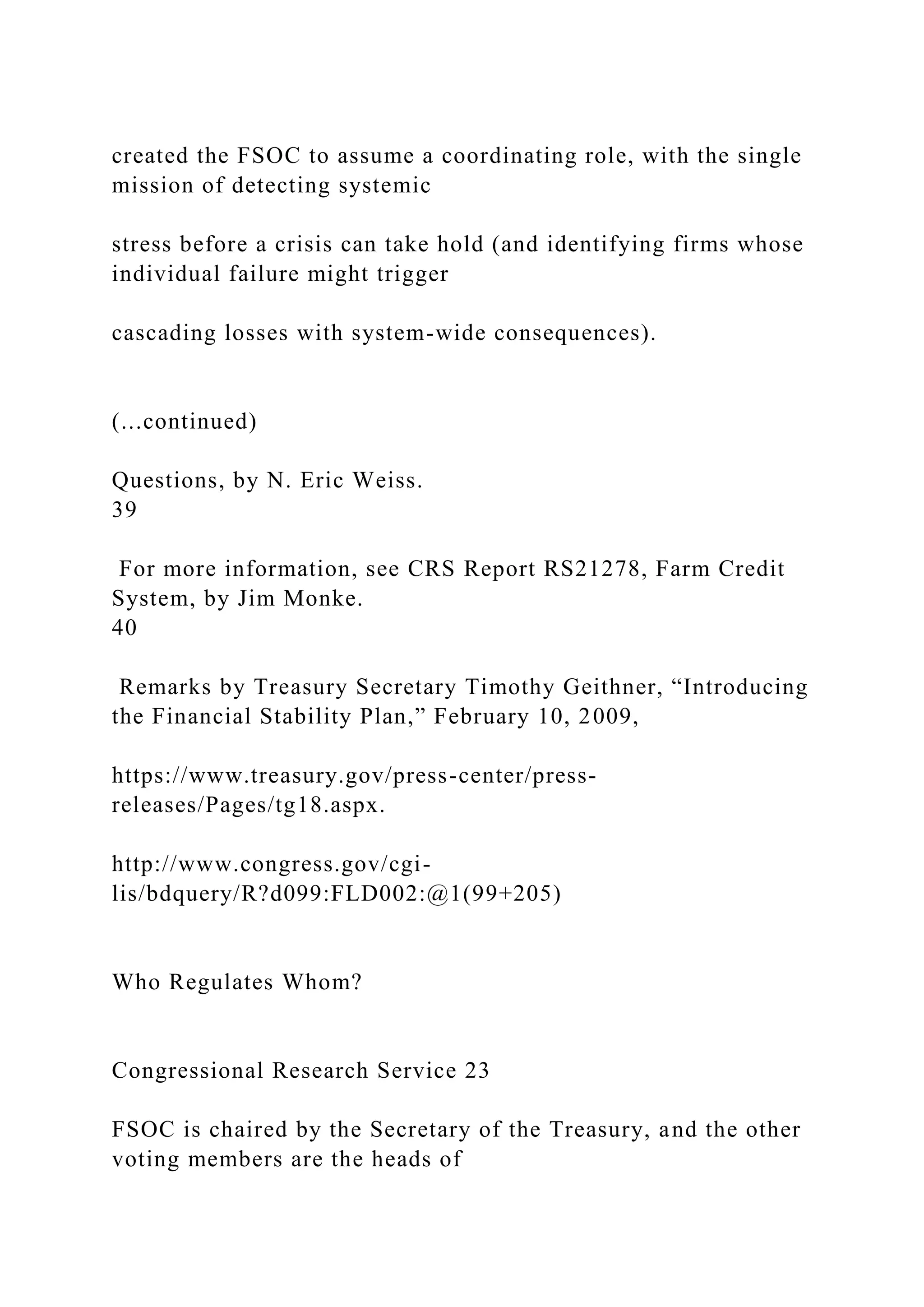 created the FSOC to assume a coordinating role, with the single
mission of detecting systemic
stress before a crisis can take hold (and identifying firms whose
individual failure might trigger
cascading losses with system-wide consequences).
(...continued)
Questions, by N. Eric Weiss.
39
For more information, see CRS Report RS21278, Farm Credit
System, by Jim Monke.
40
Remarks by Treasury Secretary Timothy Geithner, “Introducing
the Financial Stability Plan,” February 10, 2009,
https://www.treasury.gov/press-center/press-
releases/Pages/tg18.aspx.
http://www.congress.gov/cgi-
lis/bdquery/R?d099:FLD002:@1(99+205)
Who Regulates Whom?
Congressional Research Service 23
FSOC is chaired by the Secretary of the Treasury, and the other
voting members are the heads of
 