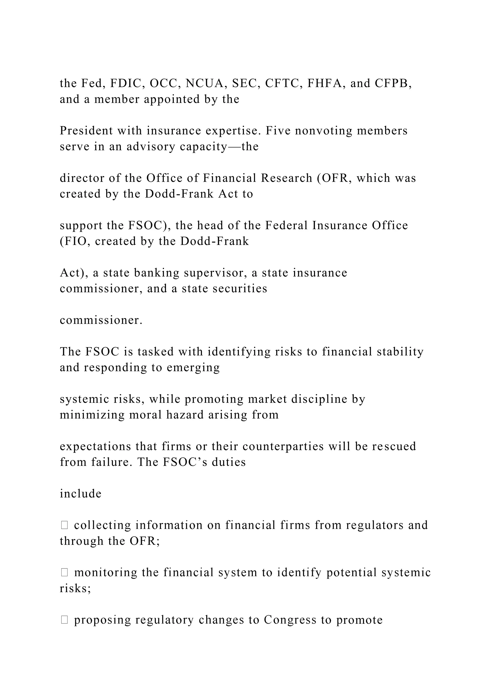 the Fed, FDIC, OCC, NCUA, SEC, CFTC, FHFA, and CFPB,
and a member appointed by the
President with insurance expertise. Five nonvoting members
serve in an advisory capacity—the
director of the Office of Financial Research (OFR, which was
created by the Dodd-Frank Act to
support the FSOC), the head of the Federal Insurance Office
(FIO, created by the Dodd-Frank
Act), a state banking supervisor, a state insurance
commissioner, and a state securities
commissioner.
The FSOC is tasked with identifying risks to financial stability
and responding to emerging
systemic risks, while promoting market discipline by
minimizing moral hazard arising from
expectations that firms or their counterparties will be rescued
from failure. The FSOC’s duties
include
through the OFR;
risks;
romote
 