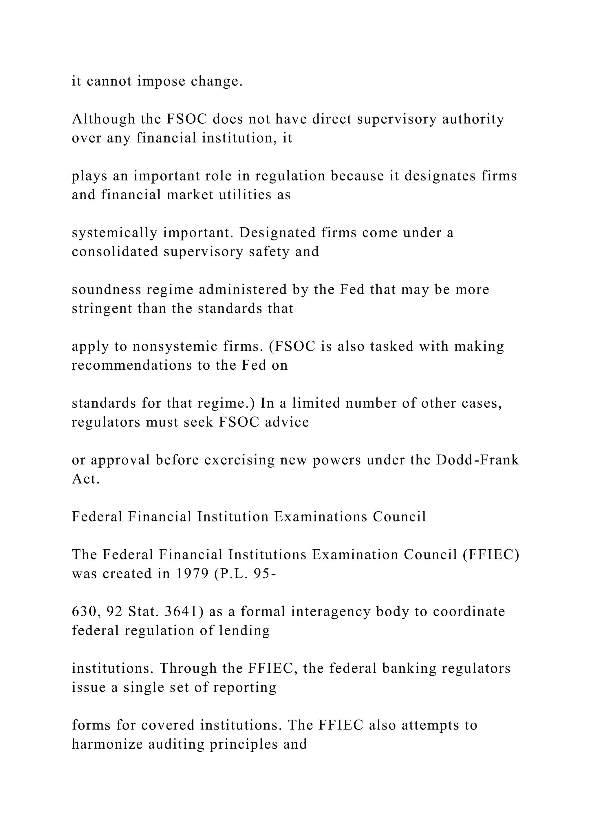 it cannot impose change.
Although the FSOC does not have direct supervisory authority
over any financial institution, it
plays an important role in regulation because it designates firms
and financial market utilities as
systemically important. Designated firms come under a
consolidated supervisory safety and
soundness regime administered by the Fed that may be more
stringent than the standards that
apply to nonsystemic firms. (FSOC is also tasked with making
recommendations to the Fed on
standards for that regime.) In a limited number of other cases,
regulators must seek FSOC advice
or approval before exercising new powers under the Dodd-Frank
Act.
Federal Financial Institution Examinations Council
The Federal Financial Institutions Examination Council (FFIEC)
was created in 1979 (P.L. 95-
630, 92 Stat. 3641) as a formal interagency body to coordinate
federal regulation of lending
institutions. Through the FFIEC, the federal banking regulators
issue a single set of reporting
forms for covered institutions. The FFIEC also attempts to
harmonize auditing principles and
 