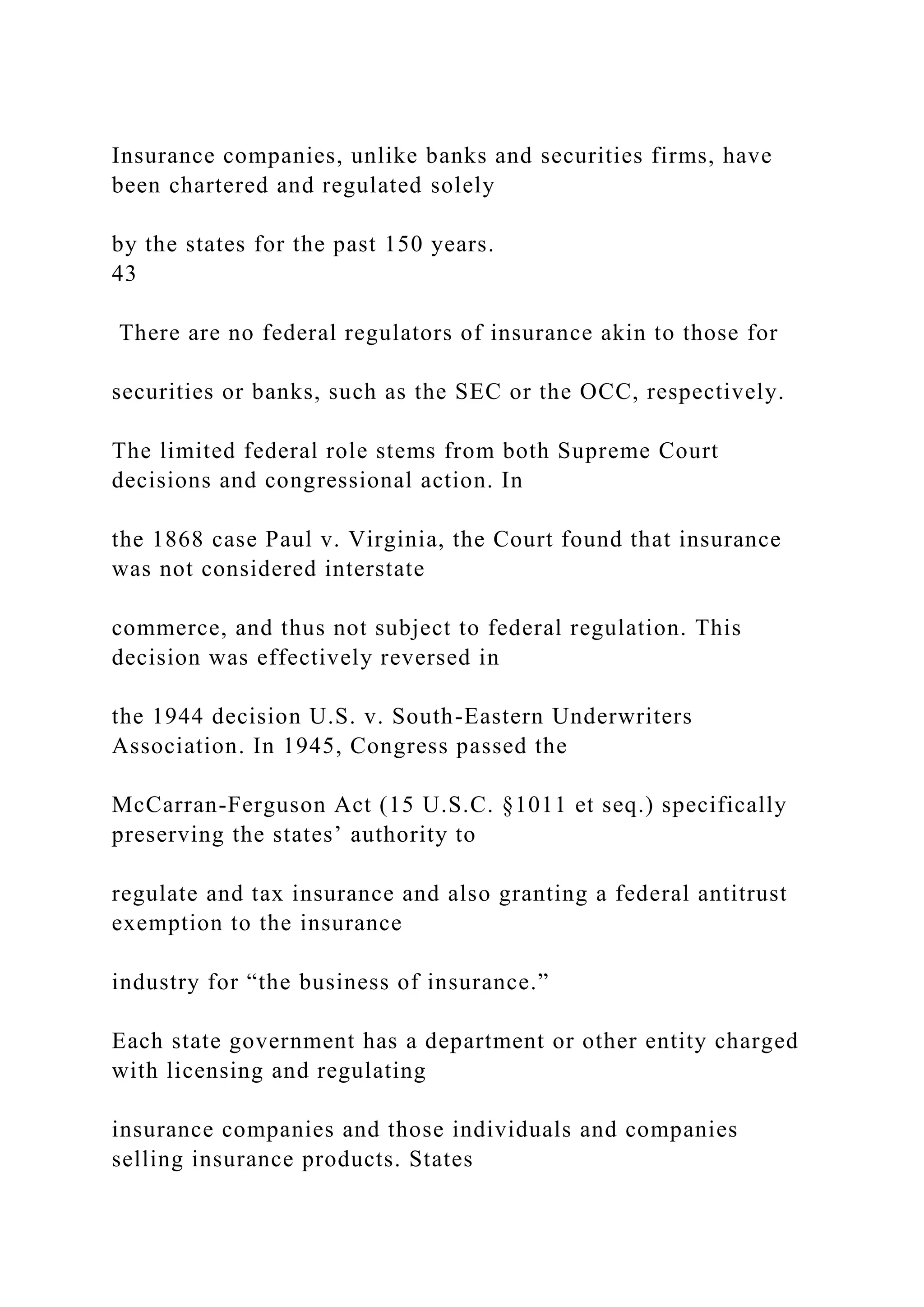 Insurance companies, unlike banks and securities firms, have
been chartered and regulated solely
by the states for the past 150 years.
43
There are no federal regulators of insurance akin to those for
securities or banks, such as the SEC or the OCC, respectively.
The limited federal role stems from both Supreme Court
decisions and congressional action. In
the 1868 case Paul v. Virginia, the Court found that insurance
was not considered interstate
commerce, and thus not subject to federal regulation. This
decision was effectively reversed in
the 1944 decision U.S. v. South-Eastern Underwriters
Association. In 1945, Congress passed the
McCarran-Ferguson Act (15 U.S.C. §1011 et seq.) specifically
preserving the states’ authority to
regulate and tax insurance and also granting a federal antitrust
exemption to the insurance
industry for “the business of insurance.”
Each state government has a department or other entity charged
with licensing and regulating
insurance companies and those individuals and companies
selling insurance products. States
 
