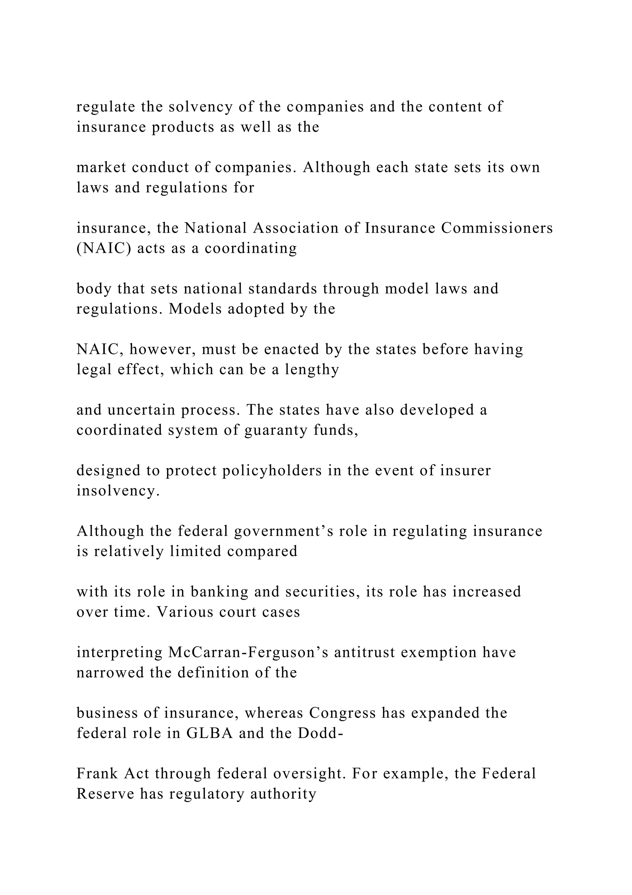 regulate the solvency of the companies and the content of
insurance products as well as the
market conduct of companies. Although each state sets its own
laws and regulations for
insurance, the National Association of Insurance Commissioners
(NAIC) acts as a coordinating
body that sets national standards through model laws and
regulations. Models adopted by the
NAIC, however, must be enacted by the states before having
legal effect, which can be a lengthy
and uncertain process. The states have also developed a
coordinated system of guaranty funds,
designed to protect policyholders in the event of insurer
insolvency.
Although the federal government’s role in regulating insurance
is relatively limited compared
with its role in banking and securities, its role has increased
over time. Various court cases
interpreting McCarran-Ferguson’s antitrust exemption have
narrowed the definition of the
business of insurance, whereas Congress has expanded the
federal role in GLBA and the Dodd-
Frank Act through federal oversight. For example, the Federal
Reserve has regulatory authority
 