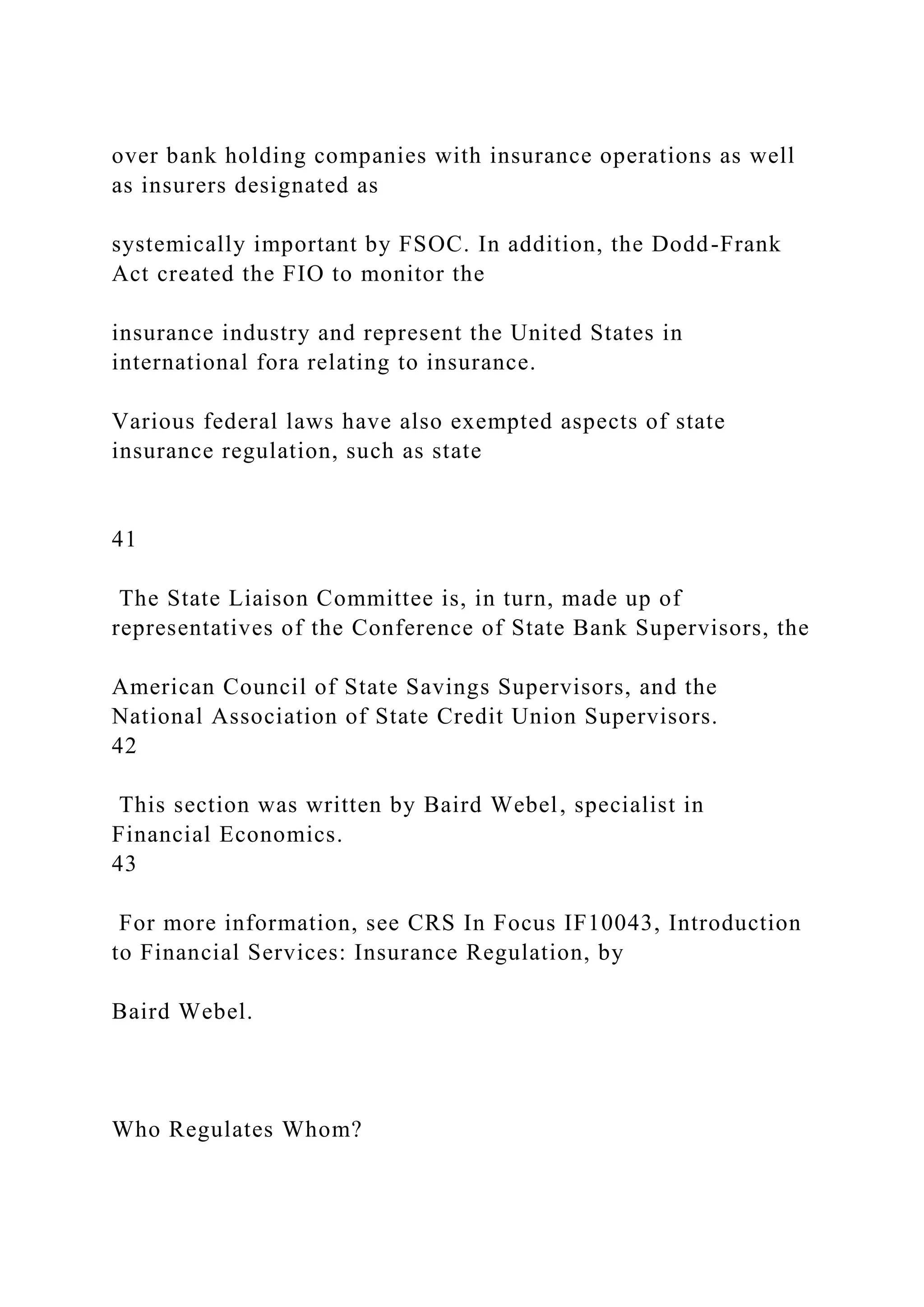 over bank holding companies with insurance operations as well
as insurers designated as
systemically important by FSOC. In addition, the Dodd-Frank
Act created the FIO to monitor the
insurance industry and represent the United States in
international fora relating to insurance.
Various federal laws have also exempted aspects of state
insurance regulation, such as state
41
The State Liaison Committee is, in turn, made up of
representatives of the Conference of State Bank Supervisors, the
American Council of State Savings Supervisors, and the
National Association of State Credit Union Supervisors.
42
This section was written by Baird Webel, specialist in
Financial Economics.
43
For more information, see CRS In Focus IF10043, Introduction
to Financial Services: Insurance Regulation, by
Baird Webel.
Who Regulates Whom?
 