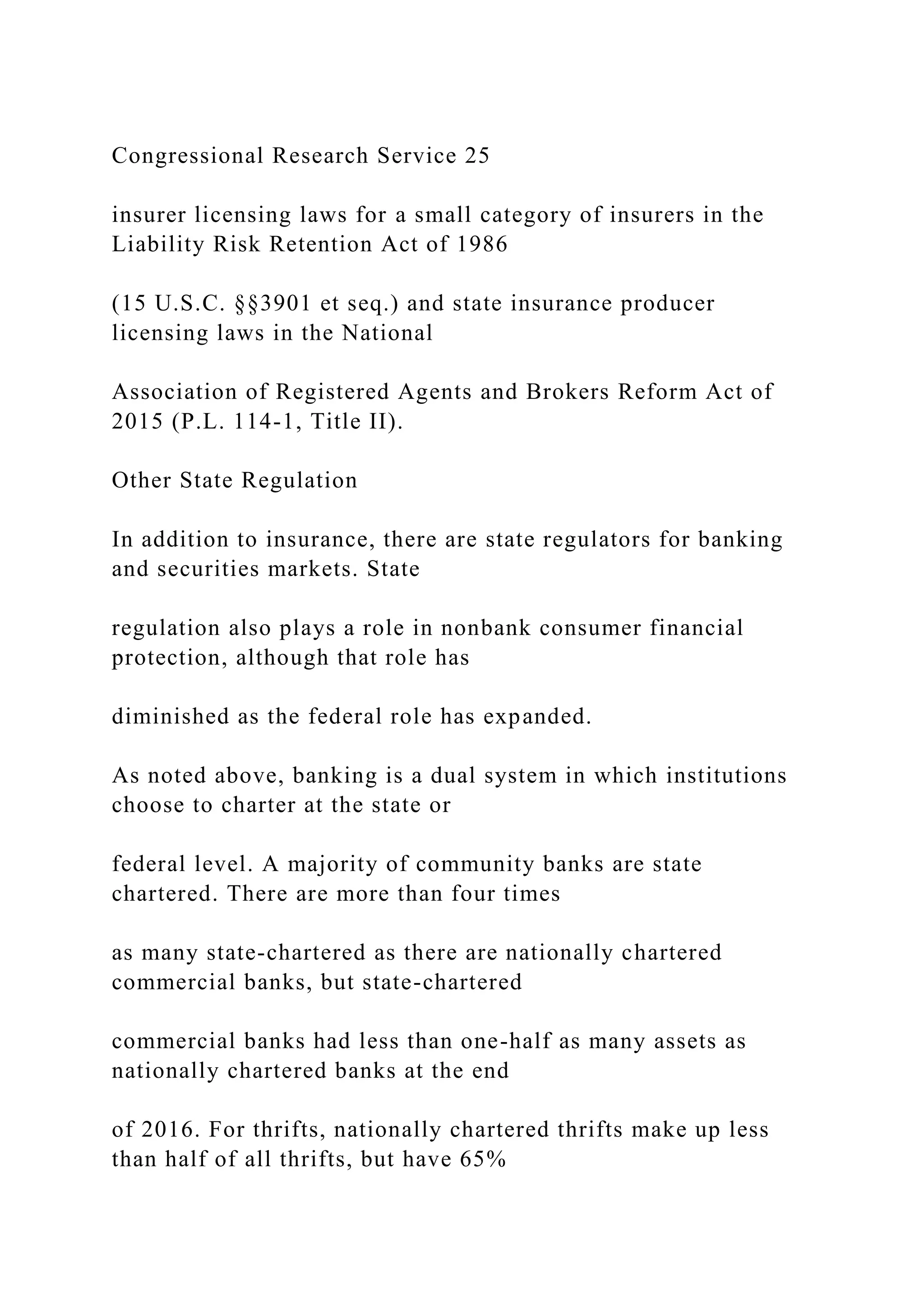 Congressional Research Service 25
insurer licensing laws for a small category of insurers in the
Liability Risk Retention Act of 1986
(15 U.S.C. §§3901 et seq.) and state insurance producer
licensing laws in the National
Association of Registered Agents and Brokers Reform Act of
2015 (P.L. 114-1, Title II).
Other State Regulation
In addition to insurance, there are state regulators for banking
and securities markets. State
regulation also plays a role in nonbank consumer financial
protection, although that role has
diminished as the federal role has expanded.
As noted above, banking is a dual system in which institutions
choose to charter at the state or
federal level. A majority of community banks are state
chartered. There are more than four times
as many state-chartered as there are nationally chartered
commercial banks, but state-chartered
commercial banks had less than one-half as many assets as
nationally chartered banks at the end
of 2016. For thrifts, nationally chartered thrifts make up less
than half of all thrifts, but have 65%
 