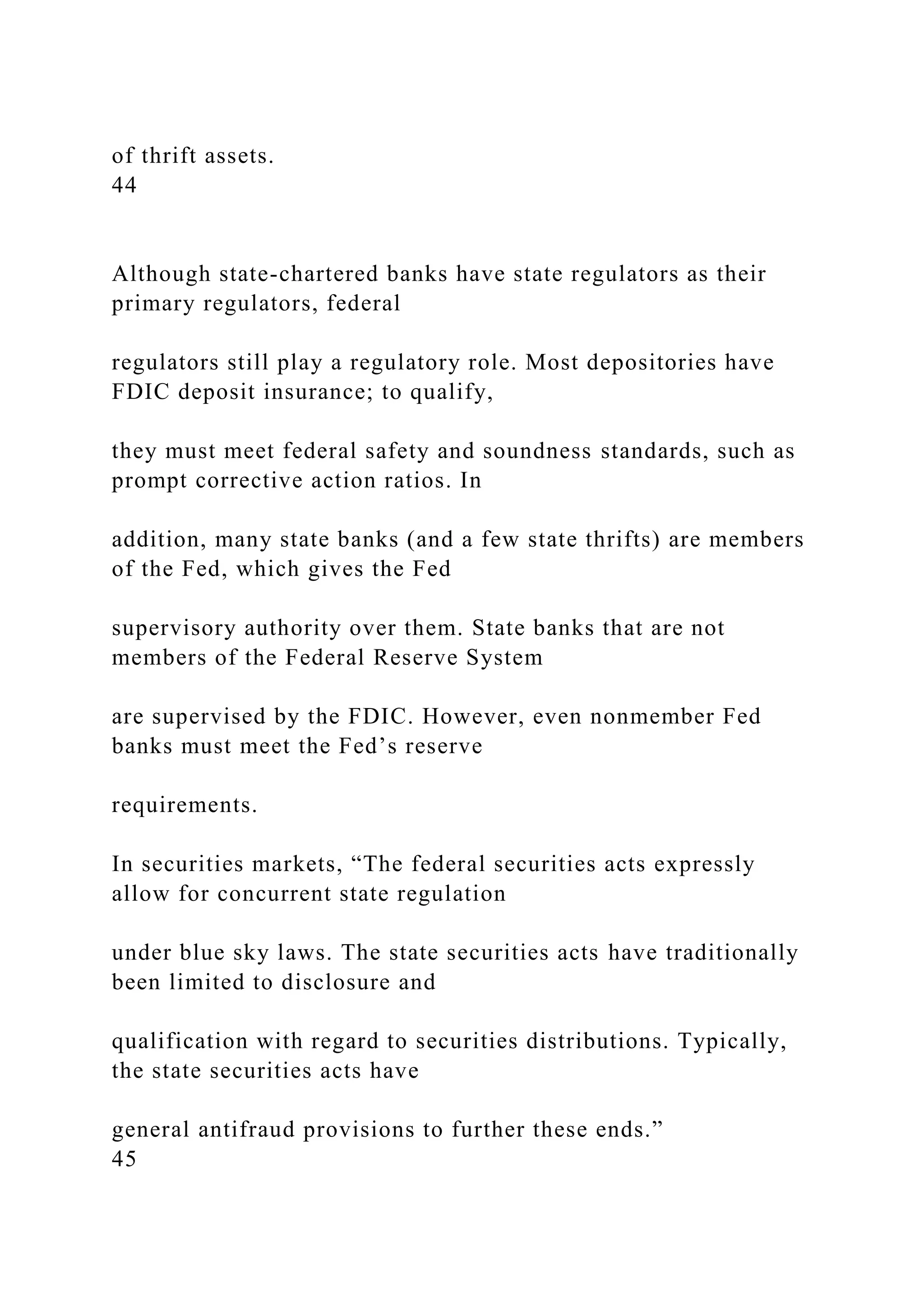 of thrift assets.
44
Although state-chartered banks have state regulators as their
primary regulators, federal
regulators still play a regulatory role. Most depositories have
FDIC deposit insurance; to qualify,
they must meet federal safety and soundness standards, such as
prompt corrective action ratios. In
addition, many state banks (and a few state thrifts) are members
of the Fed, which gives the Fed
supervisory authority over them. State banks that are not
members of the Federal Reserve System
are supervised by the FDIC. However, even nonmember Fed
banks must meet the Fed’s reserve
requirements.
In securities markets, “The federal securities acts expressly
allow for concurrent state regulation
under blue sky laws. The state securities acts have traditionally
been limited to disclosure and
qualification with regard to securities distributions. Typically,
the state securities acts have
general antifraud provisions to further these ends.”
45
 