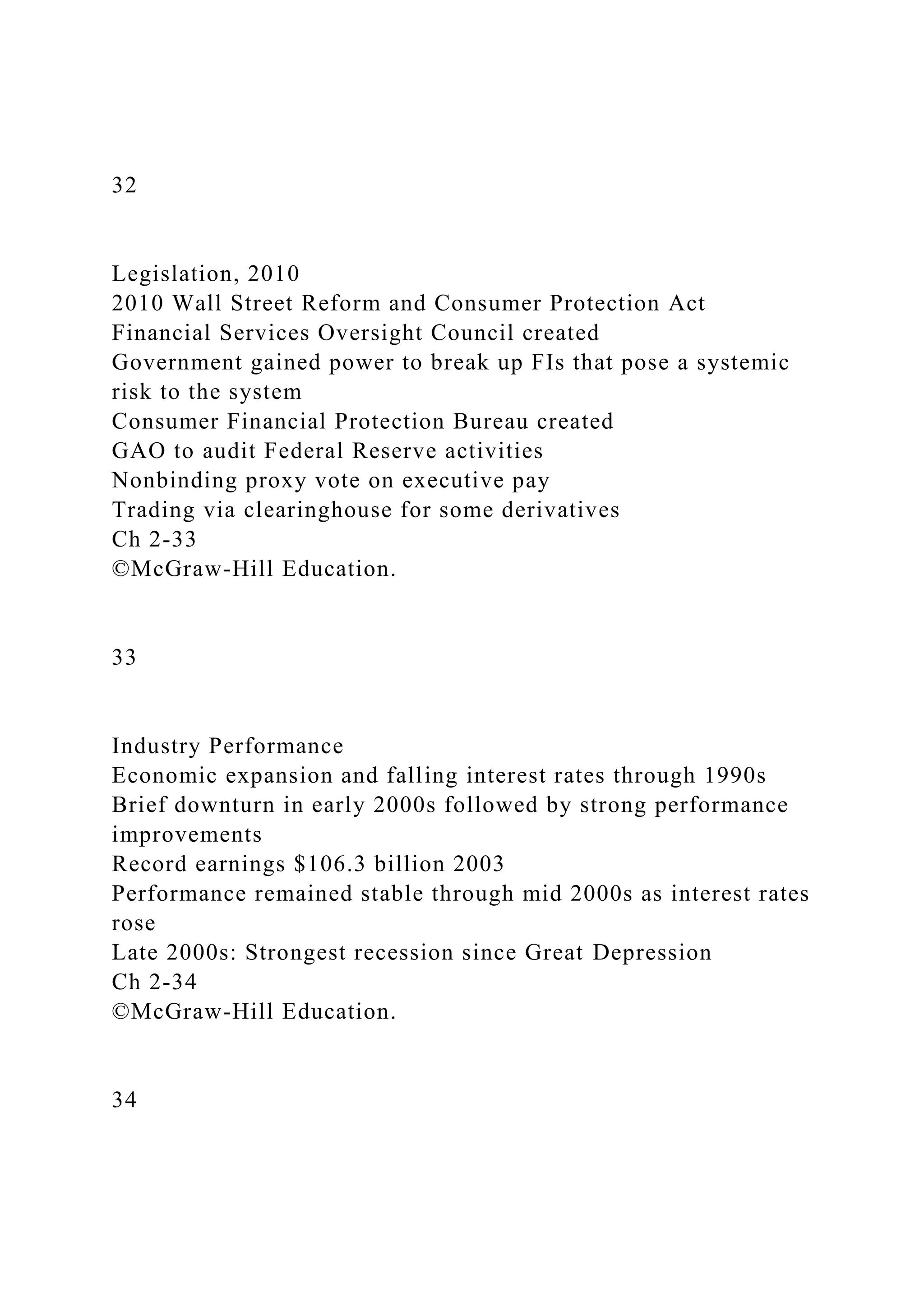 32
Legislation, 2010
2010 Wall Street Reform and Consumer Protection Act
Financial Services Oversight Council created
Government gained power to break up FIs that pose a systemic
risk to the system
Consumer Financial Protection Bureau created
GAO to audit Federal Reserve activities
Nonbinding proxy vote on executive pay
Trading via clearinghouse for some derivatives
Ch 2-33
©McGraw-Hill Education.
33
Industry Performance
Economic expansion and falling interest rates through 1990s
Brief downturn in early 2000s followed by strong performance
improvements
Record earnings $106.3 billion 2003
Performance remained stable through mid 2000s as interest rates
rose
Late 2000s: Strongest recession since Great Depression
Ch 2-34
©McGraw-Hill Education.
34
 