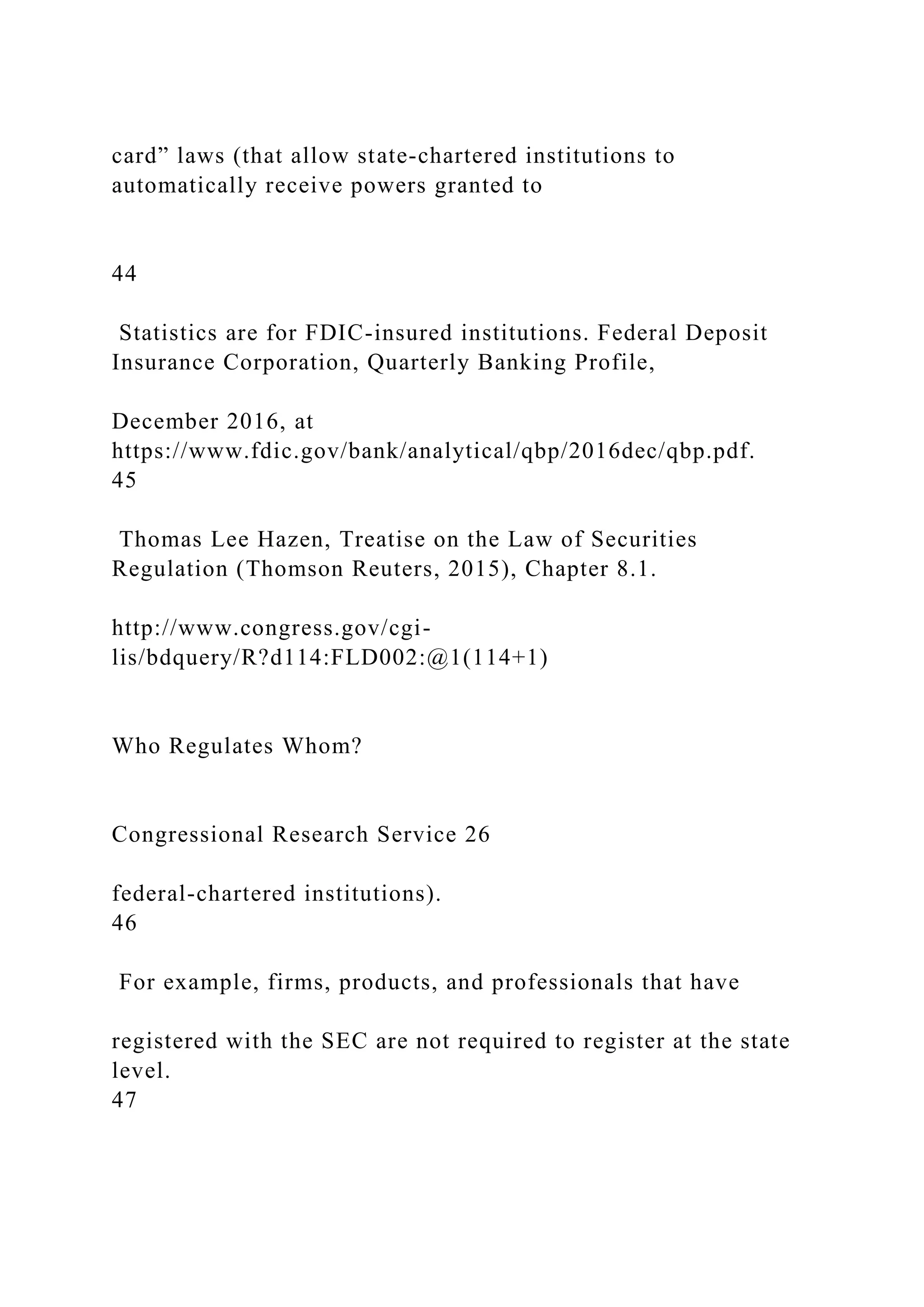 card” laws (that allow state-chartered institutions to
automatically receive powers granted to
44
Statistics are for FDIC-insured institutions. Federal Deposit
Insurance Corporation, Quarterly Banking Profile,
December 2016, at
https://www.fdic.gov/bank/analytical/qbp/2016dec/qbp.pdf.
45
Thomas Lee Hazen, Treatise on the Law of Securities
Regulation (Thomson Reuters, 2015), Chapter 8.1.
http://www.congress.gov/cgi-
lis/bdquery/R?d114:FLD002:@1(114+1)
Who Regulates Whom?
Congressional Research Service 26
federal-chartered institutions).
46
For example, firms, products, and professionals that have
registered with the SEC are not required to register at the state
level.
47
 