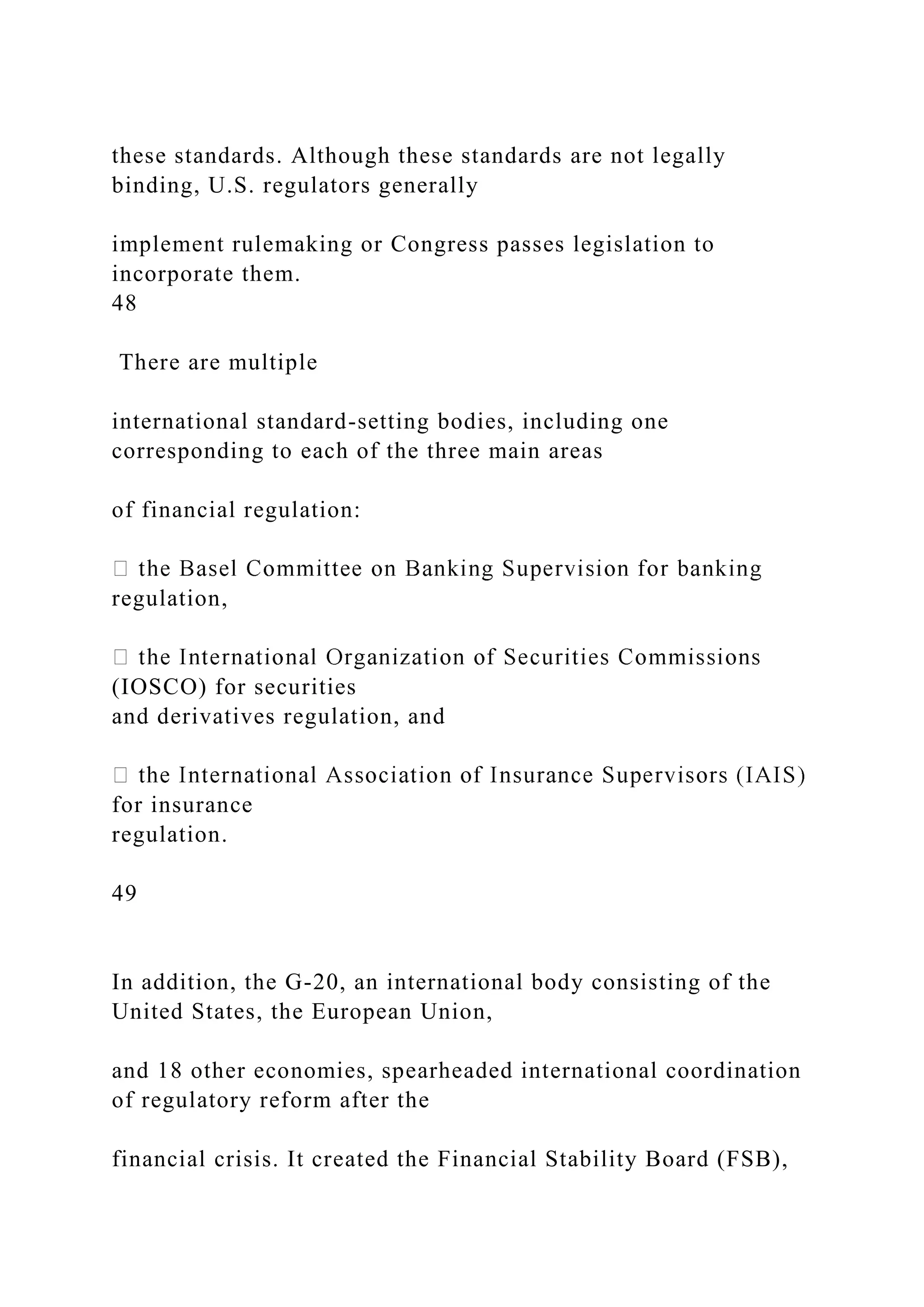 these standards. Although these standards are not legally
binding, U.S. regulators generally
implement rulemaking or Congress passes legislation to
incorporate them.
48
There are multiple
international standard-setting bodies, including one
corresponding to each of the three main areas
of financial regulation:
regulation,
(IOSCO) for securities
and derivatives regulation, and
for insurance
regulation.
49
In addition, the G-20, an international body consisting of the
United States, the European Union,
and 18 other economies, spearheaded international coordination
of regulatory reform after the
financial crisis. It created the Financial Stability Board (FSB),
 