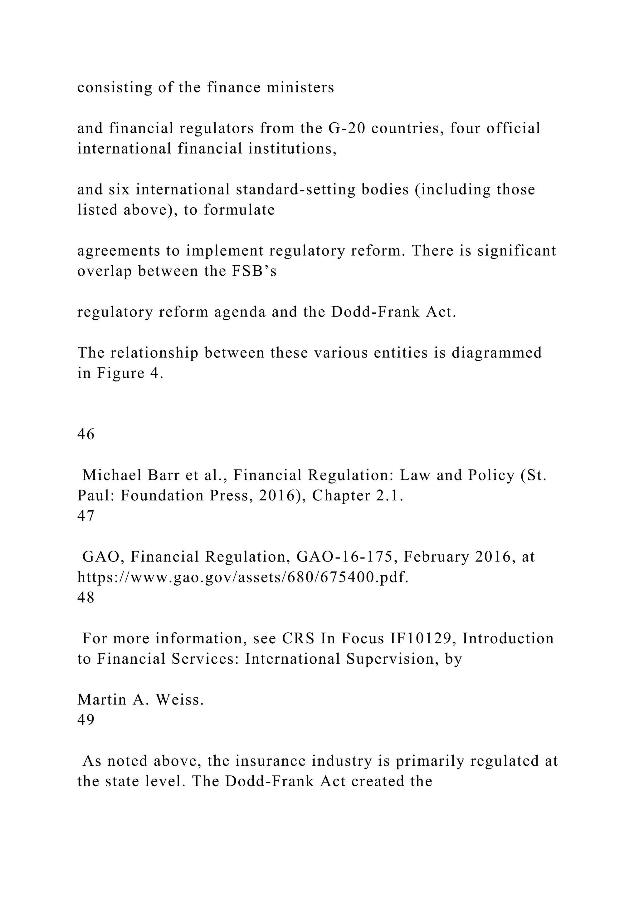 consisting of the finance ministers
and financial regulators from the G-20 countries, four official
international financial institutions,
and six international standard-setting bodies (including those
listed above), to formulate
agreements to implement regulatory reform. There is significant
overlap between the FSB’s
regulatory reform agenda and the Dodd-Frank Act.
The relationship between these various entities is diagrammed
in Figure 4.
46
Michael Barr et al., Financial Regulation: Law and Policy (St.
Paul: Foundation Press, 2016), Chapter 2.1.
47
GAO, Financial Regulation, GAO-16-175, February 2016, at
https://www.gao.gov/assets/680/675400.pdf.
48
For more information, see CRS In Focus IF10129, Introduction
to Financial Services: International Supervision, by
Martin A. Weiss.
49
As noted above, the insurance industry is primarily regulated at
the state level. The Dodd-Frank Act created the
 