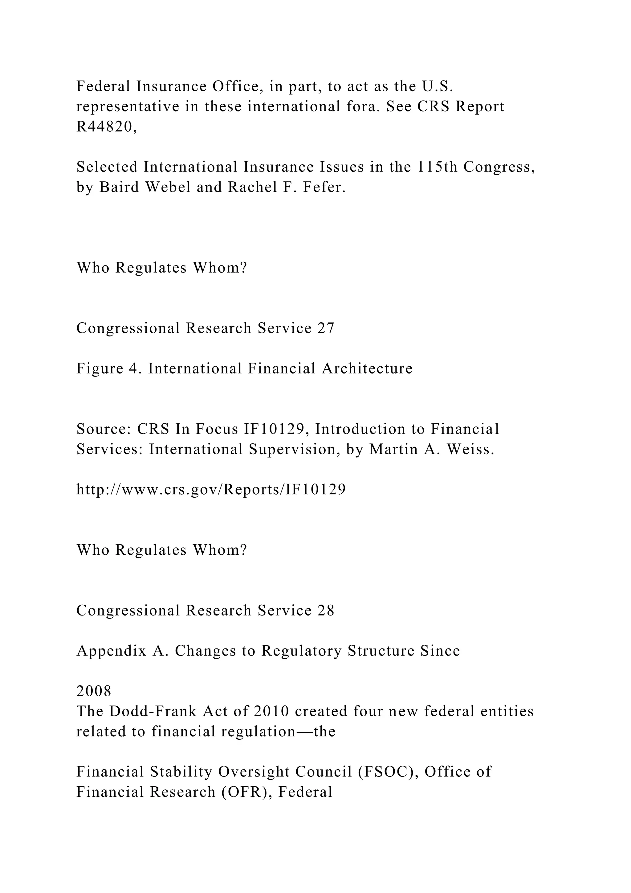 Federal Insurance Office, in part, to act as the U.S.
representative in these international fora. See CRS Report
R44820,
Selected International Insurance Issues in the 115th Congress,
by Baird Webel and Rachel F. Fefer.
Who Regulates Whom?
Congressional Research Service 27
Figure 4. International Financial Architecture
Source: CRS In Focus IF10129, Introduction to Financial
Services: International Supervision, by Martin A. Weiss.
http://www.crs.gov/Reports/IF10129
Who Regulates Whom?
Congressional Research Service 28
Appendix A. Changes to Regulatory Structure Since
2008
The Dodd-Frank Act of 2010 created four new federal entities
related to financial regulation—the
Financial Stability Oversight Council (FSOC), Office of
Financial Research (OFR), Federal
 
