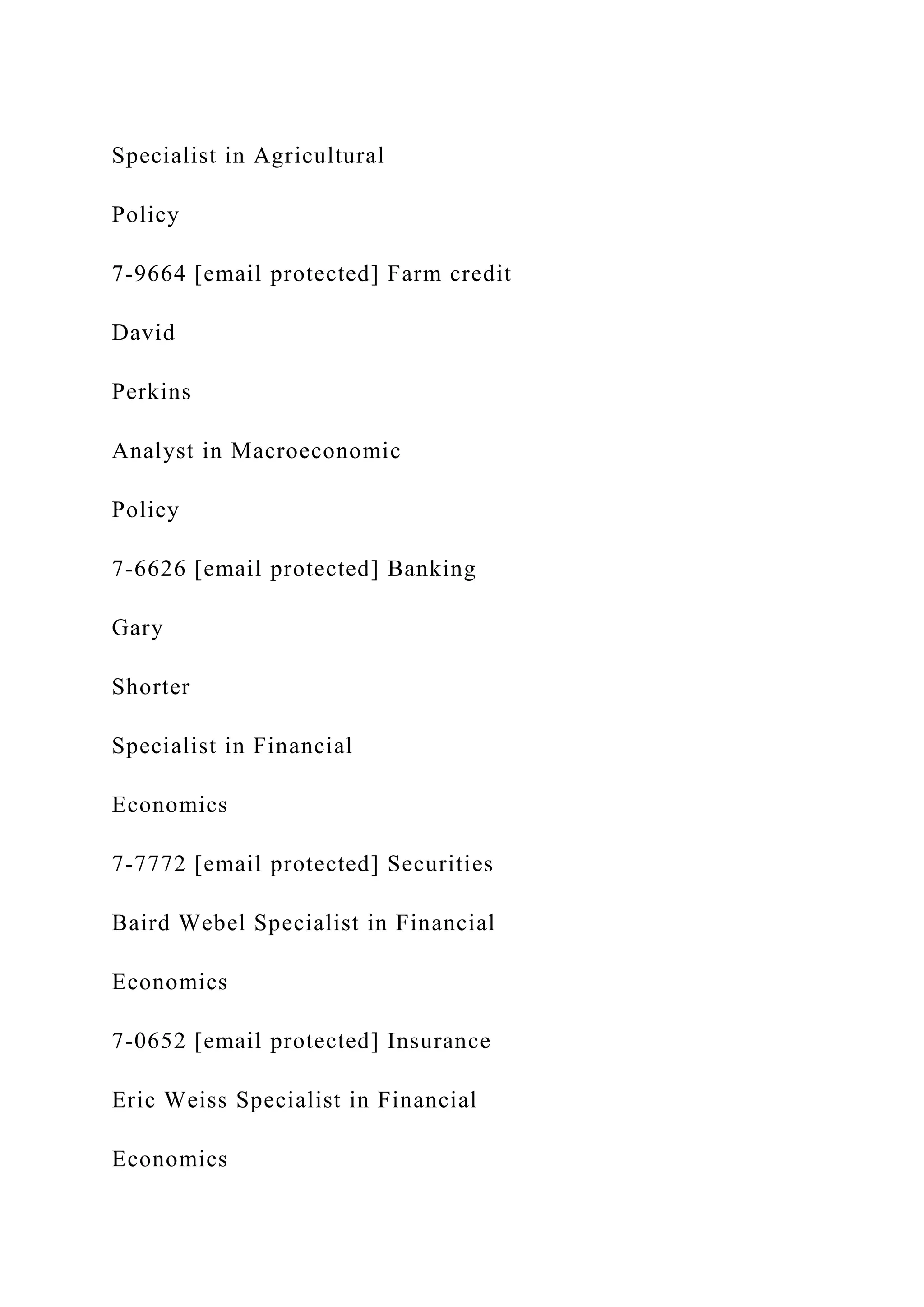Specialist in Agricultural
Policy
7-9664 [email protected] Farm credit
David
Perkins
Analyst in Macroeconomic
Policy
7-6626 [email protected] Banking
Gary
Shorter
Specialist in Financial
Economics
7-7772 [email protected] Securities
Baird Webel Specialist in Financial
Economics
7-0652 [email protected] Insurance
Eric Weiss Specialist in Financial
Economics
 