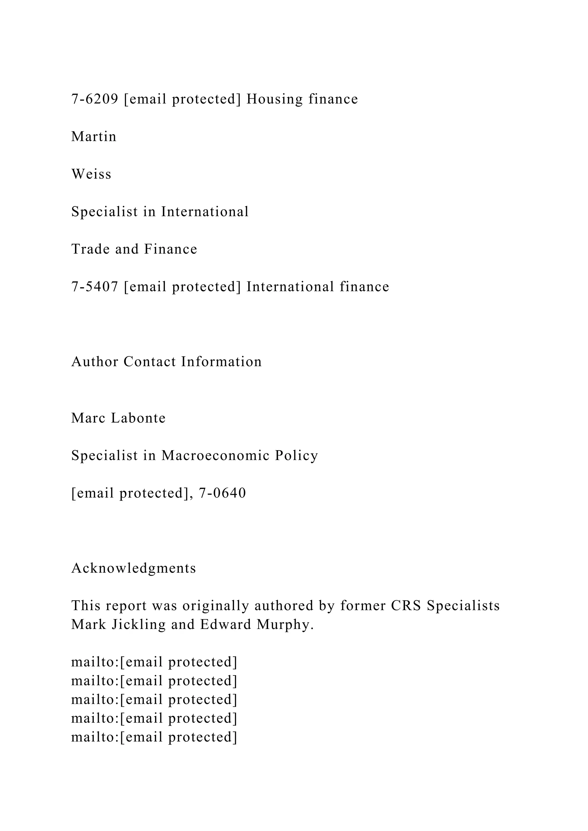 7-6209 [email protected] Housing finance
Martin
Weiss
Specialist in International
Trade and Finance
7-5407 [email protected] International finance
Author Contact Information
Marc Labonte
Specialist in Macroeconomic Policy
[email protected], 7-0640
Acknowledgments
This report was originally authored by former CRS Specialists
Mark Jickling and Edward Murphy.
mailto:[email protected]
mailto:[email protected]
mailto:[email protected]
mailto:[email protected]
mailto:[email protected]
 