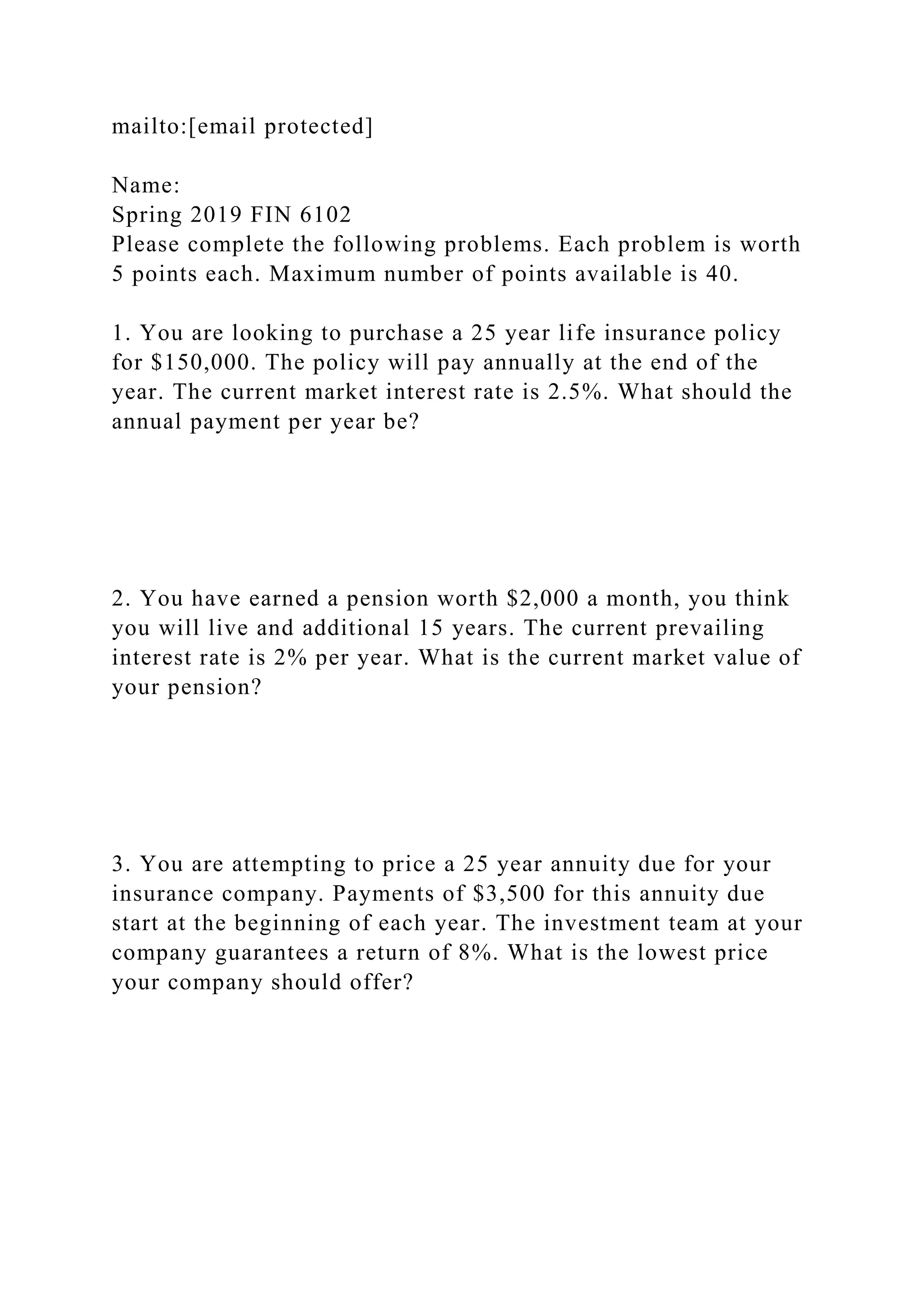 mailto:[email protected]
Name:
Spring 2019 FIN 6102
Please complete the following problems. Each problem is worth
5 points each. Maximum number of points available is 40.
1. You are looking to purchase a 25 year life insurance policy
for $150,000. The policy will pay annually at the end of the
year. The current market interest rate is 2.5%. What should the
annual payment per year be?
2. You have earned a pension worth $2,000 a month, you think
you will live and additional 15 years. The current prevailing
interest rate is 2% per year. What is the current market value of
your pension?
3. You are attempting to price a 25 year annuity due for your
insurance company. Payments of $3,500 for this annuity due
start at the beginning of each year. The investment team at your
company guarantees a return of 8%. What is the lowest price
your company should offer?
 